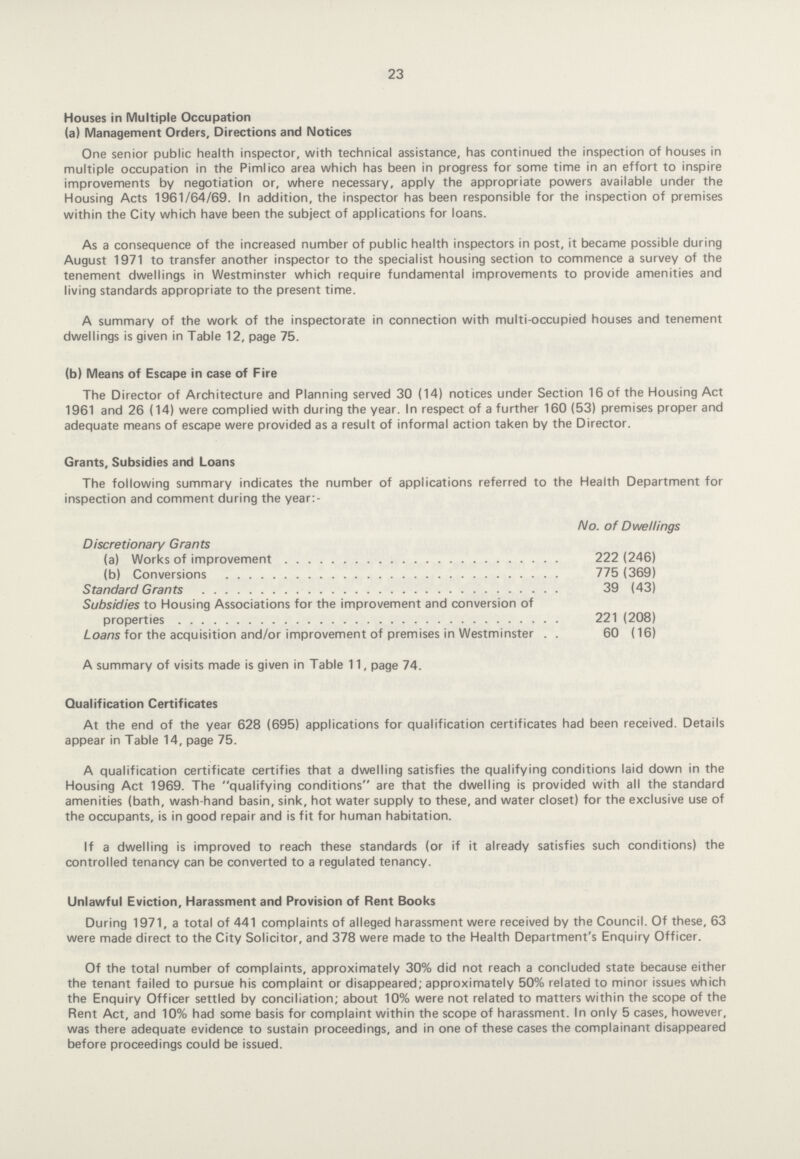 23 Houses in Multiple Occupation (a) Management Orders, Directions and Notices One senior public health inspector, with technical assistance, has continued the inspection of houses in multiple occupation in the Pimlico area which has been in progress for some time in an effort to inspire improvements by negotiation or, where necessary, apply the appropriate powers available under the Housing Acts 1961/64/69. In addition, the inspector has been responsible for the inspection of premises within the City which have been the subject of applications for loans. As a consequence of the increased number of public health inspectors in post, it became possible during August 1971 to transfer another inspector to the specialist housing section to commence a survey of the tenement dwellings in Westminster which require fundamental improvements to provide amenities and living standards appropriate to the present time. A summary of the work of the inspectorate in connection with multi-occupied houses and tenement dwellings is given in Table 12, page 75. (b) Means of Escape in case of Fire The Director of Architecture and Planning served 30(14) notices under Section 16 of the Housing Act 1961 and 26(14) were complied with during the year. In respect of a further 160(53) premises proper and adequate means of escape were provided as a result of informal action taken by the Director. Grants, Subsidies and Loans The following summary indicates the number of applications referred to the Health Department for inspection and comment during the year:- No. of Dwellings Discretionary Grants (a) Works of improvement 222(246) (b) Conversions 775(369) Standard Grants 39(43) Subsidies to Housing Associations for the improvement and conversion of properties 221(208) Loans for the acquisition and/or improvement of premises in Westminster 60(16) A summary of visits made is given in Table 11, page 74. Qualification Certificates At the end of the year 628(695) applications for qualification certificates had been received. Details appear in Table 14, page 75. A qualification certificate certifies that a dwelling satisfies the qualifying conditions laid down in the Housing Act 1969. The qualifying conditions are that the dwelling is provided with all the standard amenities (bath, wash-hand basin, sink, hot water supply to these, and water closet) for the exclusive use of the occupants, is in good repair and is fit for human habitation. If a dwelling is improved to reach these standards (or if it already satisfies such conditions) the controlled tenancy can be converted to a regulated tenancy. Unlawful Eviction, Harassment and Provision of Rent Books During 1971, a total of 441 complaints of alleged harassment were received by the Council. Of these, 63 were made direct to the City Solicitor, and 378 were made to the Health Department's Enquiry Officer. Of the total number of complaints, approximately 30% did not reach a concluded state because either the tenant failed to pursue his complaint or disappeared; approximately 50% related to minor issues which the Enquiry Officer settled by conciliation; about 10% were not related to matters within the scope of the Rent Act, and 10% had some basis for complaint within the scope of harassment. In only 5 cases, however, was there adequate evidence to sustain proceedings, and in one of these cases the complainant disappeared before proceedings could be issued.