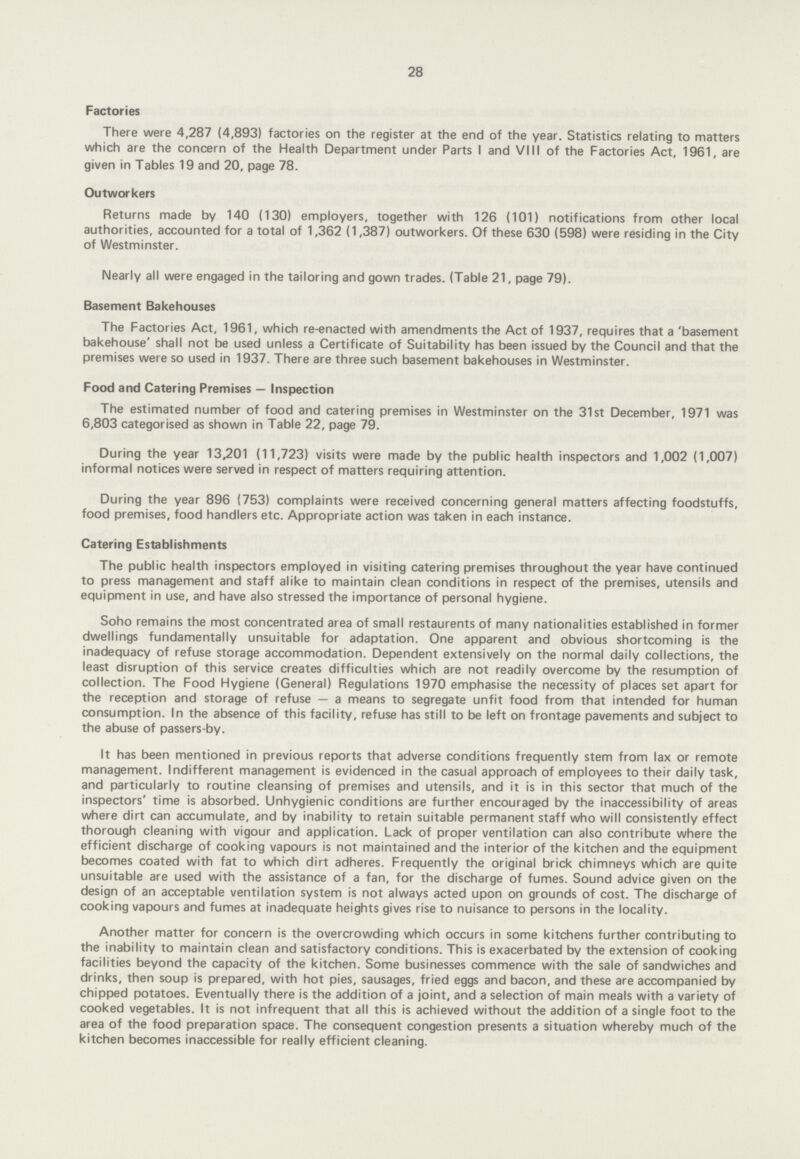 28 Factories There were 4,287(4,893) factories on the register at the end of the year. Statistics relating to matters which are the concern of the Health Department under Parts I and VIII of the Factories Act, 1961, are given in Tables 19 and 20, page 78. Outworkers Returns made by 140(130) employers, together with 126(101) notifications from other local authorities, accounted for a total of 1,362(1,387) outworkers. Of these 630(598) were residing in the City of Westminster. Nearly all were engaged in the tailoring and gown trades. (Table 21, page 79). Basement Bakehouses The Factories Act, 1961, which re-enacted with amendments the Act of 1937, requires that a 'basement bakehouse' shall not be used unless a Certificate of Suitability has been issued by the Council and that the premises were so used in 1937. There are three such basement bakehouses in Westminster. Food and Catering Premises — Inspection The estimated number of food and catering premises in Westminster on the 31st December, 1971 was 6,803 categorised as shown in Table 22, page 79. During the year 13,201(11,723) visits were made by the public health inspectors and 1,002(1,007) informal notices were served in respect of matters requiring attention. During the year 896(753) complaints were received concerning general matters affecting foodstuffs, food premises, food handlers etc. Appropriate action was taken in each instance. Catering Establishments The public health inspectors employed in visiting catering premises throughout the year have continued to press management and staff alike to maintain clean conditions in respect of the premises, utensils and equipment in use, and have also stressed the importance of personal hygiene. Soho remains the most concentrated area of small restaurents of many nationalities established in former dwellings fundamentally unsuitable for adaptation. One apparent and obvious shortcoming is the inadequacy of refuse storage accommodation. Dependent extensively on the normal daily collections, the least disruption of this service creates difficulties which are not readily overcome by the resumption of collection. The Food Hygiene (General) Regulations 1970 emphasise the necessity of places set apart for the reception and storage of refuse—a means to segregate unfit food from that intended for human consumption. In the absence of this facility, refuse has still to be left on frontage pavements and subject to the abuse of passers-by. It has been mentioned in previous reports that adverse conditions frequently stem from lax or remote management. Indifferent management is evidenced in the casual approach of employees to their daily task, and particularly to routine cleansing of premises and utensils, and it is in this sector that much of the inspectors' time is absorbed. Unhygienic conditions are further encouraged by the inaccessibility of areas where dirt can accumulate, and by inability to retain suitable permanent staff who will consistently effect thorough cleaning with vigour and application. Lack of proper ventilation can also contribute where the efficient discharge of cooking vapours is not maintained and the interior of the kitchen and the equipment becomes coated with fat to which dirt adheres. Frequently the original brick chimneys which are quite unsuitable are used with the assistance of a fan, for the discharge of fumes. Sound advice given on the design of an acceptable ventilation system is not always acted upon on grounds of cost. The discharge of cooking vapours and fumes at inadequate heights gives rise to nuisance to persons in the locality. Another matter for concern is the overcrowding which occurs in some kitchens further contributing to the inability to maintain clean and satisfactory conditions. This is exacerbated by the extension of cooking facilities beyond the capacity of the kitchen. Some businesses commence with the sale of sandwiches and drinks, then soup is prepared, with hot pies, sausages, fried eggs and bacon, and these are accompanied by chipped potatoes. Eventually there is the addition of a joint, and a selection of main meals with a variety of cooked vegetables. It is not infrequent that all this is achieved without the addition of a single foot to the area of the food preparation space. The consequent congestion presents a situation whereby much of the kitchen becomes inaccessible for really efficient cleaning.