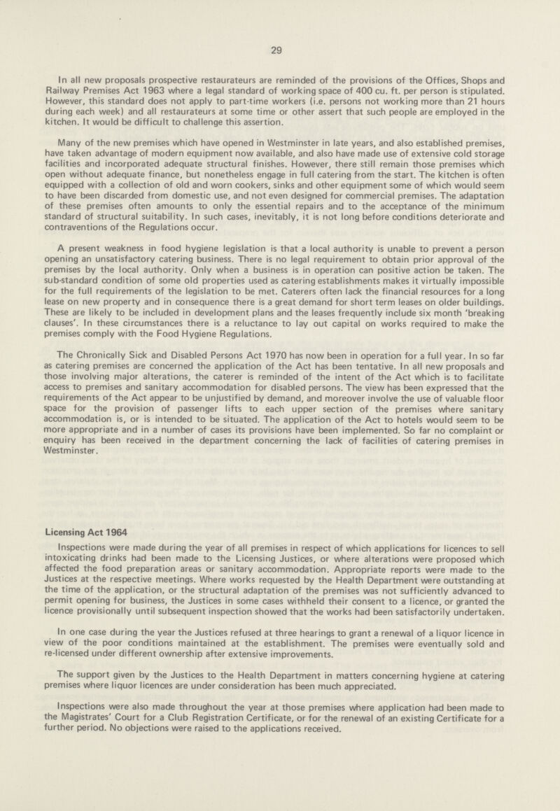29 In all new proposals prospective restaurateurs are reminded of the provisions of the Offices, Shops and Railway Premises Act 1963 where a legal standard of working space of 400 cu. ft. per person is stipulated. However, this standard does not apply to part-time workers (i.e. persons not working more than 21 hours during each week) and all restaurateurs at some time or other assert that such people are employed in the kitchen. It would be difficult to challenge this assertion. Many of the new premises which have opened in Westminster in late years, and also established premises, have taken advantage of modern equipment now available, and also have made use of extensive cold storage facilities and incorporated adequate structural finishes. However, there still remain those premises which open without adequate finance, but nonetheless engage in full catering from the start. The kitchen is often equipped with a collection of old and worn cookers, sinks and other equipment some of which would seem to have been discarded from domestic use, and not even designed for commercial premises. The adaptation of these premises often amounts to only the essential repairs and to the acceptance of the minimum standard of structural suitability. In such cases, inevitably, it is not long before conditions deteriorate and contraventions of the Regulations occur. A present weakness in food hygiene legislation is that a local authority is unable to prevent a person opening an unsatisfactory catering business. There is no legal requirement to obtain prior approval of the premises by the local authority. Only when a business is in operation can positive action be taken. The sub-standard condition of some old properties used as catering establishments makes it virtually impossible for the full requirements of the legislation to be met. Caterers often lack the financial resources for a long lease on new property and in consequence there is a great demand for short term leases on older buildings. These are likely to be included in development plans and the leases frequently include six month 'breaking clauses'. In these circumstances there is a reluctance to lay out capital on works required to make the premises comply with the Food Hygiene Regulations. The Chronically Sick and Disabled Persons Act 1970 has now been in operation for a full year. In so far as catering premises are concerned the application of the Act has been tentative. In all new proposals and those involving major alterations, the caterer is reminded of the intent of the Act which is to facilitate access to premises and sanitary accommodation for disabled persons. The view has been expressed that the requirements of the Act appear to be unjustified by demand, and moreover involve the use of valuable floor space for the provision of passenger lifts to each upper section of the premises where sanitary accommodation is, or is intended to be situated. The application of the Act to hotels would seem to be more appropriate and in a number of cases its provisions have been implemented. So far no complaint or enquiry has been received in the department concerning the lack of facilities of catering premises in Westminster. Licensing Act 1964 Inspections were made during the year of all premises in respect of which applications for licences to sell intoxicating drinks had been made to the Licensing Justices, or where alterations were proposed which affected the food preparation areas or sanitary accommodation. Appropriate reports were made to the Justices at the respective meetings. Where works requested by the Health Department were outstanding at the time of the application, or the structural adaptation of the premises was not sufficiently advanced to permit opening for business, the Justices in some cases withheld their consent to a licence, or granted the licence provisionally until subsequent inspection showed that the works had been satisfactorily undertaken. In one case during the year the Justices refused at three hearings to grant a renewal of a liquor licence in view of the poor conditions maintained at the establishment. The premises were eventually sold and re-licensed under different ownership after extensive improvements. The support given by the Justices to the Health Department in matters concerning hygiene at catering premises where liquor licences are under consideration has been much appreciated. Inspections were also made throughout the year at those premises where application had been made to the Magistrates' Court for a Club Registration Certificate, or for the renewal of an existing Certificate for a further period. No objections were raised to the applications received.