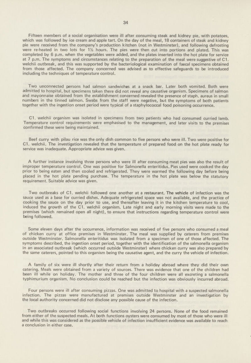 34 Fifteen members of a social organisation were ill after consuming steak and kidney pie, with potatoes, which was followed by ice cream and apple tart. On the day of the meal, 18 containers of steak and kidney pie were received from the company's production kitchen (not in Westminster), and following defrosting were re-heated in two lots for 1½ hours. The pies were then cut into portions and plated. This was completed by 6 p.m. when the vegetables were added, and the plates inserted into the hot plate for service at 7 p.m. The symptoms and circumstances relating to the preparation of the meal were suggestive of C1. welchii outbreak, and this was supported by the bacteriological examination of faecal specimens obtained from those affected. The company concerned was advised as to effective safeguards to be introduced including the techniques of temperature control. Two unconnected persons had salmon sandwiches at a snack bar. Later both vomited. Both were admitted to hospital, but specimens taken there did not reveal any causative organism. Specimens of salmon and mayonnaise obtained from the establishment concerned revealed the presence of staph, aureus in small numbers in the tinned salmon. Swabs from the staff were negative, but the symptoms of both patients together with the ingestion onset period were typical of a staphylococcal food poisoning occurrence. C1. welchii organism was isolated in specimens from two patients who had consumed curried lamb. Temperature control requirements were emphasised to the management, and later visits to the premises confirmed these were being maintained. Beef curry with pilau rice was the only dish common to five persons who were ill. Two were positive for C1. welchii. The investigation revealed that the temperature of prepared food on the hot plate ready for service was inadequate. Appropriate advice was given. A further instance involving three persons who were ill after consuming meat pies was also the result of improper temperature control. One was positive for Salmonella enteritidus. Pies used were cooked the day prior to being eaten and then cooled and refrigerated. They were warmed the following day before being placed in the hot plate pending purchase. The temperature in the hot plate was below the statutory requirement. Suitable advice was given. Two outbreaks of C1. welchii followed one another at a restaurant. The vehicle of infection was the sauce used as a base for curried dishes. Adequate refrigerated space was not available, and the practice of cooking the sauce on the day prior to use, and thereafter leaving it in the kitchen temperature to cool, induced the growth of the C1. welchii organism. Late night and early morning visits were made to the premises (which remained open all night), to ensure that instructions regarding temperature control were being followed. Some eleven days after the occurrence, information was received of five persons who consumed a meal of chicken curry at office premises in Westminster. The meal was supplied by caterers from premises outside Westminster. Salmonella enteritidus was isolated from a specimen of one of those affected. The symptoms described, the ingestion onset period, together with the identification of the salmonella organism in an associated outbreak (which occurred outside Westminster) where chicken curry was also prepared by the same caterers, pointed to this organism being the causative agent, and the curry the vehicle of infection. A family of six were ill shortly after their return from a holiday abroad where they did their own catering. Meals were obtained from a variety of sources. There was evidence that one of the children had been ill while on holiday. The mother and three of the four children were all excreting a salmonella typhimurium organism. No conclusion could be reached but the infection was obviously incurred abroad. Four persons were ill after consuming pizzas. One was admitted to hospital with a suspected salmonella infection. The pizzas were manufactured at premises outside Westminster and an investigation by the local authority concerned did not disclose any possible cause of the infection. Two outbreaks occurred following social functions involving 24 persons. None of the food remained from either of the suspected meals. At both functions oysters were consumed by most of those who were ill and while this was considered as the possible vehicle of infection insufficient evidence was available to reach a conclusion in either case.
