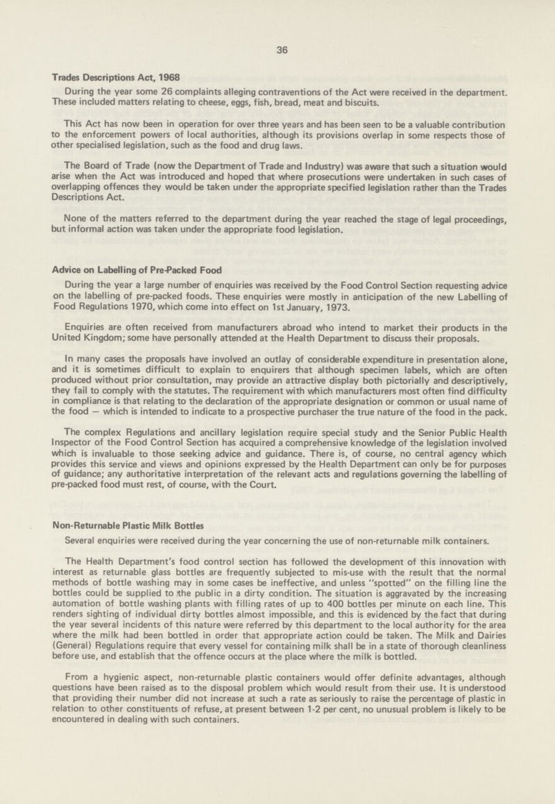 36 Trades Descriptions Act, 1968 During the year some 26 complaints alleging contraventions of the Act were received in the department. These included matters relating to cheese, eggs, fish, bread, meat and biscuits. This Act has now been in operation for over three years and has been seen to be a valuable contribution to the enforcement powers of local authorities, although its provisions overlap in some respects those of other specialised legislation, such as the food and drug laws. The Board of Trade (now the Department of Trade and Industry) was aware that such a situation would arise when the Act was introduced and hoped that where prosecutions were undertaken in such cases of overlapping offences they would be taken under the appropriate specified legislation rather than the Trades Descriptions Act. None of the matters referred to the department during the year reached the stage of legal proceedings, but informal action was taken under the appropriate food legislation. Advice on Labelling of Pre-Packed Food During the year a large number of enquiries was received by the Food Control Section requesting advice on the labelling of pre-packed foods. These enquiries were mostly in anticipation of the new Labelling of Food Regulations 1970, which come into effect on 1st January, 1973. Enquiries are often received from manufacturers abroad who intend to market their products in the United Kingdom; some have personally attended at the Health Department to discuss their proposals. In many cases the proposals have involved an outlay of considerable expenditure in presentation alone, and it is sometimes difficult to explain to enquirers that although specimen labels, which are often produced without prior consultation, may provide an attractive display both pictorially and descriptively, they fail to comply with the statutes. The requirement with which manufacturers most often find difficulty in compliance is that relating to the declaration of the appropriate designation or common or usual name of the food — which is intended to indicate to a prospective purchaser the true nature of the food in the pack. The complex Regulations and ancillary legislation require special study and the Senior Public Health Inspector of the Food Control Section has acquired a comprehensive knowledge of the legislation involved which is invaluable to those seeking advice and guidance. There is, of course, no central agency which provides this service and views and opinions expressed by the Health Department can only be for purposes of guidance; any authoritative interpretation of the relevant acts and regulations governing the labelling of pre-packed food must rest, of course, with the Court. Non-Returnable Plastic Milk Bottles Several enquiries were received during the year concerning the use of non-returnable milk containers. The Health Department's food control section has followed the development of this innovation with interest as returnable glass bottles are frequently subjected to mis-use with the result that the normal methods of bottle washing may in some cases be ineffective, and unless spotted on the filling line the bottles could be supplied to the public in a dirty condition. The situation is aggravated by the increasing automation of bottle washing plants with filling rates of up to 400 bottles per minute on each line. This renders sighting of individual dirty bottles almost impossible, and this is evidenced by the fact that during the year several incidents of this nature were referred by this department to the local authority for the area where the milk had been bottled in order that appropriate action could be taken. The Milk and Dairies (General) Regulations require that every vessel for containing milk shall be in a state of thorough cleanliness before use, and establish that the offence occurs at the place where the milk is bottled. From a hygienic aspect, non-returnable plastic containers would offer definite advantages, although questions have been raised as to the disposal problem which would result from their use. It is understood that providing their number did not increase at such a rate as seriously to raise the percentage of plastic in relation to other constituents of refuse, at present between 1-2 per cent, no unusual problem is likely to be encountered in dealing with such containers.