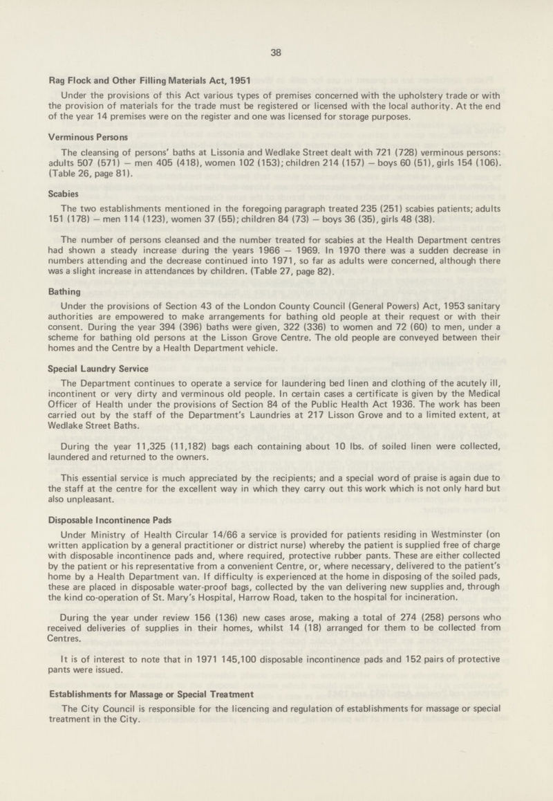 38 Rag Flock and Other Filling Materials Act, 1951 Under the provisions of this Act various types of premises concerned with the upholstery trade or with the provision of materials for the trade must be registered or licensed with the local authority. At the end of the year 14 premises were on the register and one was licensed for storage purposes. Verminous Persons The cleansing of persons' baths at Lissonia and Wedlake Street dealt with 721(728) verminous persons: adults 507(571)—men 405(418), women 102(153); children 214(157)—boys 60(51), girls 154(106). (Table 26, page 81). Scabies The two establishments mentioned in the foregoing paragraph treated 235(251) scabies patients; adults 151(178) — men 114(123), women 37(55); children 84(73)—boys 36 (35), girls 48(38). The number of persons cleansed and the number treated for scabies at the Health Department centres had shown a steady increase during the years 1966—1969. In 1970 there was a sudden decrease in numbers attending and the decrease continued into 1971, so far as adults were concerned, although there was a slight increase in attendances by children. (Table 27, page 82). Bathing Under the provisions of Section 43 of the London County Council (General Powers) Act, 1953 sanitary authorities are empowered to make arrangements for bathing old people at their request or with their consent. During the year 394(396) baths were given, 322(336) to women and 72(60) to men, under a scheme for bathing old persons at the Lisson Grove Centre. The old people are conveyed between their homes and the Centre by a Health Department vehicle. Special Laundry Service The Department continues to operate a service for laundering bed linen and clothing of the acutely ill, incontinent or very dirty and verminous old people. In certain cases a certificate is given by the Medical Officer of Health under the provisions of Section 84 of the Public Health Act 1936. The work has been carried out by the staff of the Department's Laundries at 217 Lisson Grove and to a limited extent, at Wedlake Street Baths. During the year 11,325(11,182) bags each containing about 10 lbs. of soiled linen were collected, laundered and returned to the owners. This essential service is much appreciated by the recipients; and a special word of praise is again due to the staff at the centre for the excellent way in which they carry out this work which is not only hard but also unpleasant. Disposable Incontinence Pads Under Ministry of Health Circular 14/66 a service is provided for patients residing in Westminster (on written application by a general practitioner or district nurse) whereby the patient is supplied free of charge with disposable incontinence pads and, where required, protective rubber pants. These are either collected by the patient or his representative from a convenient Centre, or, where necessary, delivered to the patient's home by a Health Department van. If difficulty is experienced at the home in disposing of the soiled pads, these are placed in disposable water-proof bags, collected by the van delivering new supplies and, through the kind co-operation of St. Mary's Hospital, Harrow Road, taken to the hospital for incineration. During the year under review 156(136) new cases arose, making a total of 274(258) persons who received deliveries of supplies in their homes, whilst 14(18) arranged for them to be collected from Centres. It is of interest to note that in 1971 145,100 disposable incontinence pads and 152 pairs of protective pants were issued. Establishments for Massage or Special Treatment The City Council is responsible for the licencing and regulation of establishments for massage or special treatment in the City.