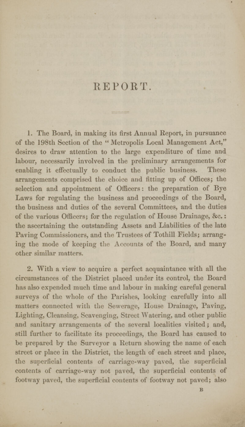 REPORT. 1. The Board, in making its first Annual Report, in pursuance of the 198th Section of the Metropolis Local Management Act, desires to draw attention to the large expenditure of time and labour, necessarily involved in the preliminary arrangements for enabling it effectually to conduct the public business. These arrangements comprised the choice and fitting up of Offices; the selection and appointment of Officers: the preparation of Bye Laws for regulating the business and proceedings of the Board, the business and duties of the several Committees, and the duties of the various Officers; for the regulation of House Drainage, &c.: the ascertaining the outstanding Assets and Liabilities of the late Paving Commissioners, and the Trustees of Tothill Fields; arrang ing the mode of keeping the Accounts of the Board, and many other similar matters. 2. With a view to acquire a perfect acquaintance with all the circumstances of the District placed under its control, the Board has also expended much time and labour in making careful general surveys of the whole of the Parishes, looking carefully into all matters connected with the Sewerage, House Drainage, Paving, Lighting, Cleansing, Scavenging, Street Watering, and other public and sanitary arrangements of the several localities visited ; and, still further to facilitate its proceedings, the Board has caused to be prepared by the Surveyor a Return showing the name of each street or place in the District, the length of each street and place, the superficial contents of carriage-way paved, the superficial contents of carriage-way not paved, the superficial contents of footway paved, the superficial contents of footway not paved; also B