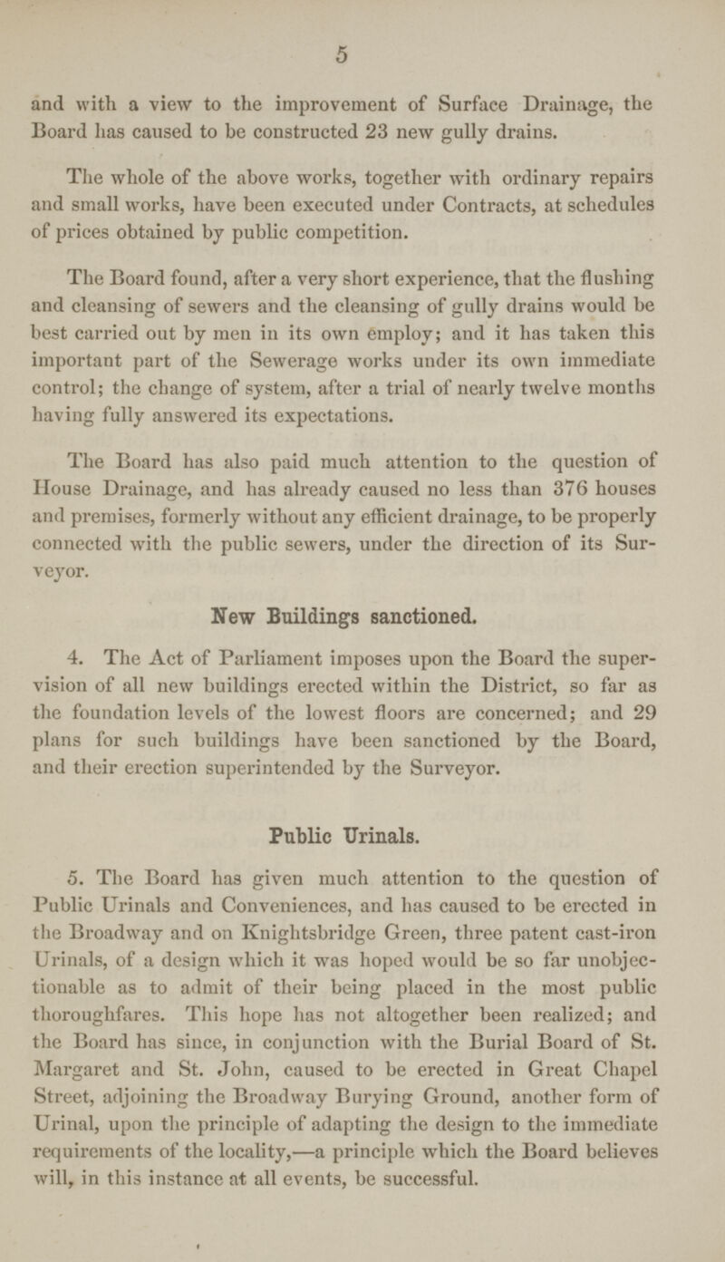 5 and with a view to the improvement of Surface Drainage, the Board has caused to be constructed 23 new gully drains. The whole of the above works, together with ordinary repairs and small works, have been executed under Contracts, at schedules of prices obtained by public competition. The Board found, after a very short experience, that the flushing and cleansing of sewers and the cleansing of gully drains would be best carried out by men in its own employ; and it has taken this important part of the Sewerage works under its own immediate control; the change of system, after a trial of nearly twelve months having fully answered its expectations. The Board has also paid much attention to the question of House Drainage, and has already caused no less than 376 houses and premises, formerly without any efficient drainage, to be properly connected with the public sewers, under the direction of its Sur veyor. New Buildings sanctioned. 4. The Act of Parliament imposes upon the Board the super vision of all new buildings erected within the District, so far as the foundation levels of the lowest floors are concerned; and 29 plans for such buildings have been sanctioned by the Board, and their erection superintended by the Surveyor. Public Urinals. 5. The Board has given much attention to the question of Public Urinals and Conveniences, and has caused to be erected in the Broadway and on Knightsbridge Green, three patent cast-iron Urinals, of a design which it was hoped would be so far unobjec tionable as to admit of their being placed in the most public thoroughfares. This hope has not altogether been realized; and the Board has since, in conjunction with the Burial Board of St. Margaret and St. John, caused to be erected in Great Chapel Street, adjoining the Broadway Burying Ground, another form of Urinal, upon the principle of adapting the design to the immediate requirements of the locality,—a principle which the Board believes will, in this instance at all events, be successful.