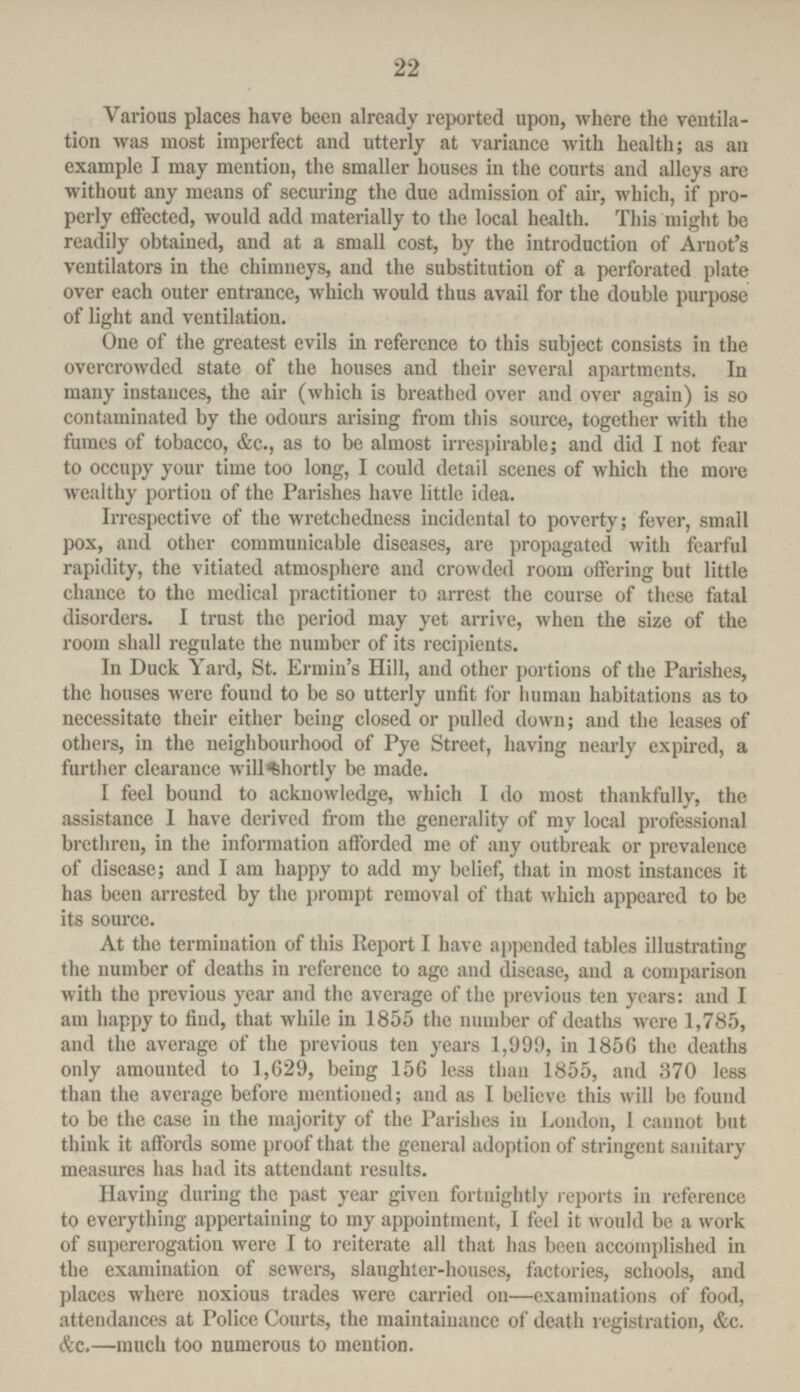 22 Various places have been already reported upon, where the ventila tion was most imperfect and utterly at variance with health; as an example I may mention, the smaller houses in the courts and alleys are without any means of securing the duo admission of air, which, if pro perly effected, would add materially to the local health. This might be readily obtained, and at a small cost, by the introduction of Arnot's ventilators in the chimneys, and the substitution of a perforated plate over each outer entrance, which would thus avail for the double purpose of light and ventilation. One of the greatest evils in reference to this subject consists in the overcrowded state of the houses and their several apartments. In many instances, the air (which is breathed over and over again) is so contaminated by the odours arising from this source, together with the fumes of tobacco, &c., as to be almost irrespirable; and did I not fear to occupy your time too long, I could detail scenes of which the more wealthy portion of the Parishes have little idea. Irrespective of the wretchedness incidental to poverty; fever, small pox, and other communicable diseases, are propagated with fearful rapidity, the vitiated atmosphere and crowded room offering but little chance to the medical practitioner to arrest the course of these fatal disorders. I trust the period may yet arrive, when the size of the room shall regulate the number of its recipients. In Duck Yard, St. Ermin's Hill, and other portions of the Parishes, the houses were found to be so utterly unfit for human habitations as to necessitate their either being closed or pulled down; and the leases of others, in the neighbourhood of Pye Street, having nearly expired, a further clearance will shortly be made. I feel bound to acknowledge, which I do most thankfully, the assistance I have derived from the generality of my local professional brethren, in the information afforded me of any outbreak or prevalence of disease; and I am happy to add my belief, that in most instances it has been arrested by the prompt removal of that which appeared to be its source. At the termination of this Report I have appended tables illustrating the number of deaths in reference to age and disease, and a comparison with the previous year and the average of the previous ten years: and I am happy to find, that while in 1855 the number of deaths were 1,785, and the average of the previous ten years 1,999, in 1856 the deaths only amounted to 1,629, being 156 less than 1855, and 370 less than the average before mentioned; and as I believe this will be found to be the case in the majority of the Parishes iu London, I cannot but think it affords some proof that the general adoption of stringent sanitary measures has had its attendant results. Having during the past year given fortnightly reports in reference to everything appertaining to my appointment, I feel it would be a work of supererogation were I to reiterate all that has been accomplished in the examination of sewers, slaughter-houses, factories, schools, and places where noxious trades were carried on—examinations of food, attendances at Police Courts, the maintainance of death registration, &c. &c.—much too numerous to mention.