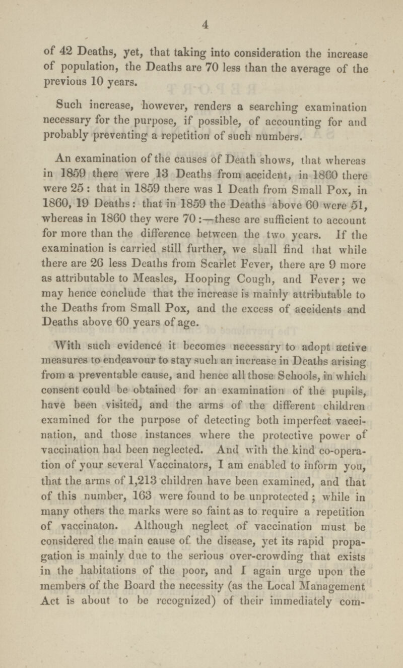 4 of 42 Deaths, yet, that taking into consideration the increase of population, the Deaths are 70 less than the average of the previous 10 years. Such increase, however, renders a searching examination necessary for the purpose, if possible, of accounting for and probably preventing a repetition of such numbers. An examination of the causes of Death shows, that whereas in 1859 there were 13 Deaths from accident, in 18G0 there were 25: that in 1859 there was 1 Death from Small Pox, in 1860, 19 Deaths: that in 1859 the Deaths above 60 were 51, whereas in 1860 they were 70:—these are sufficient to account for more than the difference between the two years. If the examination is carried still further, we shall find that while there are 26 less Deaths from Scarlet Fever, there are 9 more as attributable to Measles, Hooping Cough, and Fever; wo may hence conclude that the increase is mainly attributable to the Deaths from Small Pox, and the excess of accidents and Deaths above 60 years of age. With such evidence it becomes necessary to adopt active measures to endeavour to stay such an increase in Deaths arising from a preventable cause, and hence all those Schools, in which consent could be obtained for an examination of the pupils, have been visited, and the arms of the different children examined for the purpose of detecting both imperfect vacci nation, and those instances where the protective power of vaccination had been neglected. And with the kind co-opera tion of your several Vaccinators, I am enabled to inform you, that the arms of 1,213 children have been examined, and that of this number, 163 were found to be unprotected; while in many others the marks were so faint as to require a repetition of vaccinaton. Although neglect of vaccination must be considered the main cause of the disease, yet its rapid propa gation is mainly due to the serious over-crowding that exists in the habitations of the poor, and 1 again urge upon the members of the Board the necessity (as the Local Management Act is about to be recognized) of their immediately com¬