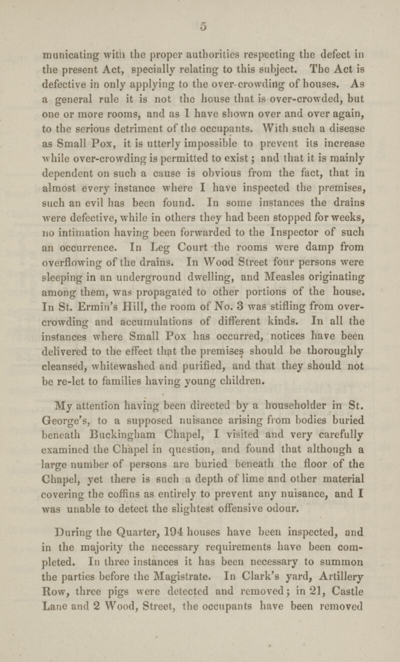 5 municating with the proper authorities respecting the defect in the present Act, specially relating to this subject. The Act is defective in only applying to the over-crowding of houses. As a general rule it is not the house that is over-crowded, but one or more rooms, and as 1 have shown over and over again, to the serious detriment of the occupants. With such a disease as Small Pox, it is utterly impossible to prevent its increase while over-crowding is permitted to exist; and that it is mainly dependent on such a cause is obvious from the fact, that in almost every instance where I have inspected the premises, such an evil has been found. In some instances the drains were defective, while in others they had been stopped for weeks, 110 intimation having been forwarded to the Inspector of such an occurrence. In Leg Court the rooms were damp from overflowing of the drains. In Wood Street four persons were sleeping in an underground dwelling, and Measles originating among them, was propagated to other portions of the house. In St. Ermin's Hill, the room of No. 3 was stifling from over crowding and accumulations of different kinds. In all the instances where Small Pox has occurred, notices have been delivered to the effect thpt the premises should be thoroughly cleansed, whitewashed and purified, and that they should not be re-let to families having young children. My attention having been directed by a householder in St. George's, to a supposed nuisance arising from bodies buried beneath Buckingham Chapel, I visited and very carefully examined the Chkpel in question, and found that although a large number of persons are buried beneath the floor of the Chapel, yet there is such a depth of lime and other material covering the coffins as entirely to prevent any nuisance, and I was unable to detect the slightest offensive odour. During the Quarter, 194 houses have been inspected, and in the majority the necessary requirements have been com pleted. In three instances it has been necessary to summon the parties before the Magistrate. In Clark's yard, Artillery Row, three pigs were detected and removed; in 21, Castle Lane and 2 Wood, Street, the occupants have been removed