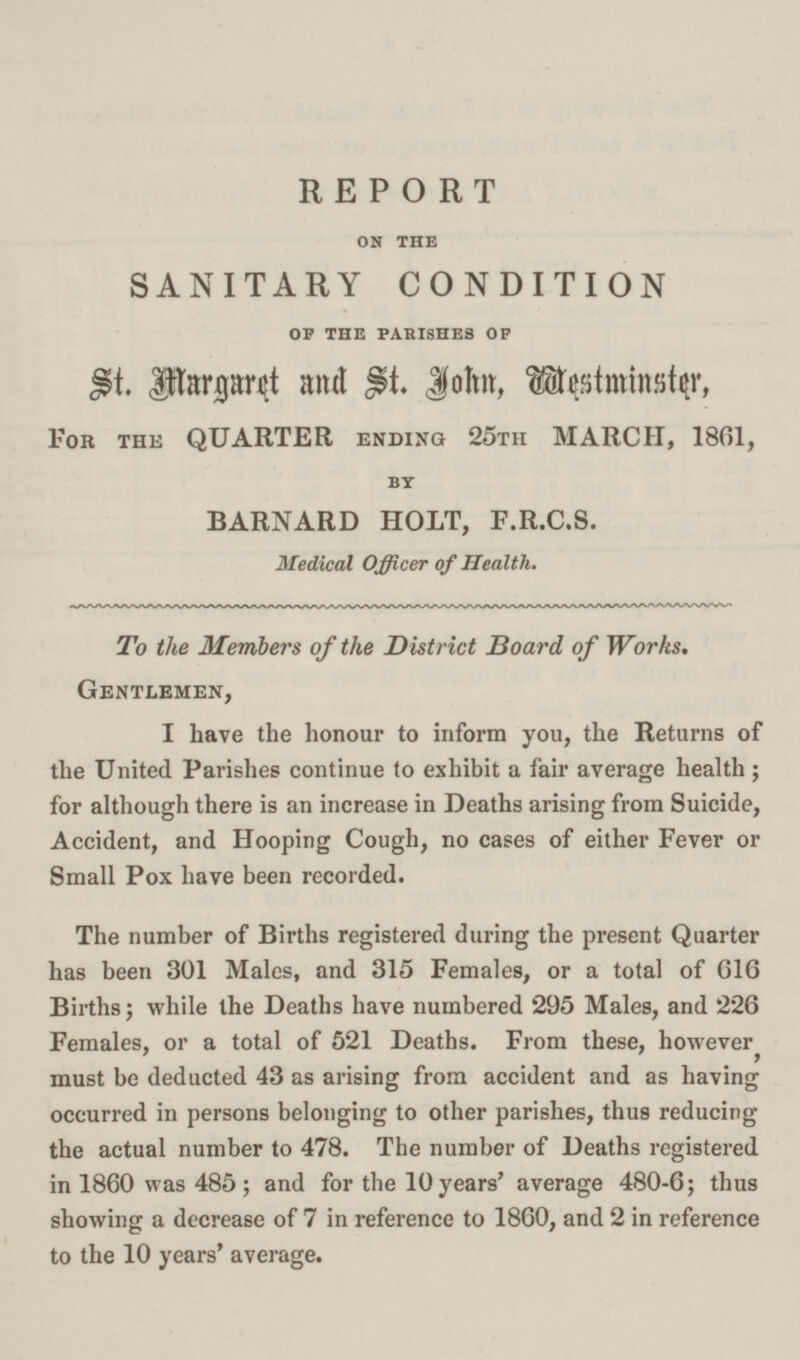REPORT on the SANITARY CONDITION of the parishes op St. Margaret and St. John, Westminster, For the QUARTER ending 25tii MARCH, 1861, BY BARNARD HOLT, F.R.C.S. Medical Officer of Health. To the Members of the District Board of Works. Gentlemen, I have the honour to inform you, the Returns of the United Parishes continue to exhibit a fair average health; for although there is an increase in Deaths arising from Suicide, Accident, and Hooping Cough, no cases of either Fever or Small Pox have been recorded. The number of Births registered during the present Quarter has been 301 Males, and 315 Females, or a total of G16 Births; while the Deaths have numbered 295 Males, and 226 Females, or a total of 521 Deaths. From these, however, must be deducted 43 as arising from accident and as having occurred in persons belonging to other parishes, thus reducing the actual number to 478. The number of Deaths registered in 1860 was 485; and for the 10 years' average 480-6; thus showing a decrease of 7 in reference to 1860, and 2 in reference to the 10 years' average.
