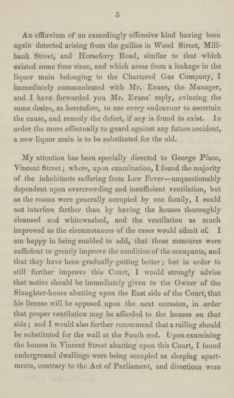 5 An effluvium of an exceedingly offensive kind having been again detected arising from the gullies in Wood Street, Mill bank Street, and Horseferry Road, similar to that which existed some time since, and which arose from a leakage in the liquor main belonging to the Chartered Gas Company, I immediately communicated with Mr. Evans, the Manager, and I have forwarded you Mr. Evans' reply, evincing the same desire, as heretofore, to use every endeavour to ascertain the cause, and remedy the defect, if any is found to exist. In order the more effectually to guard against any future accident, a new liquor main is to be substituted for the old. My attention has been specially directed to George Place, Vincent Street; where, upon examination, I found the majority of the inhabitants suffering from Low Fever—unquestionably dependent upon overcrowding and insufficient ventilation, but as the rooms were generally occupied by one family, I could not interfere farther than by having the houses thoroughly cleansed and whitewashed, and the ventilation as much improved as the circumstances of the cases would admit of. I am happy in being enabled to add, that these measures were sufficient to greatly improve the condition of the occupants, and that they have been gradually getting better; but in order to still further improve this Court, I would strongly advise that notice should be immediately given to the Owner of the Slaughter-house abutting upon the East side of the Court, that his license will be opposed upon the next occasion, in order that proper ventilation may be afforded to the houses on that side; and I would also further recommend that a railing should be substituted for the wall at the South end. Upon examining the houses in Vincent Street abutting upon this Court, I found underground dwellings were being occupied as sleeping apart ments, contrary to the Act of Parliament, and directions were