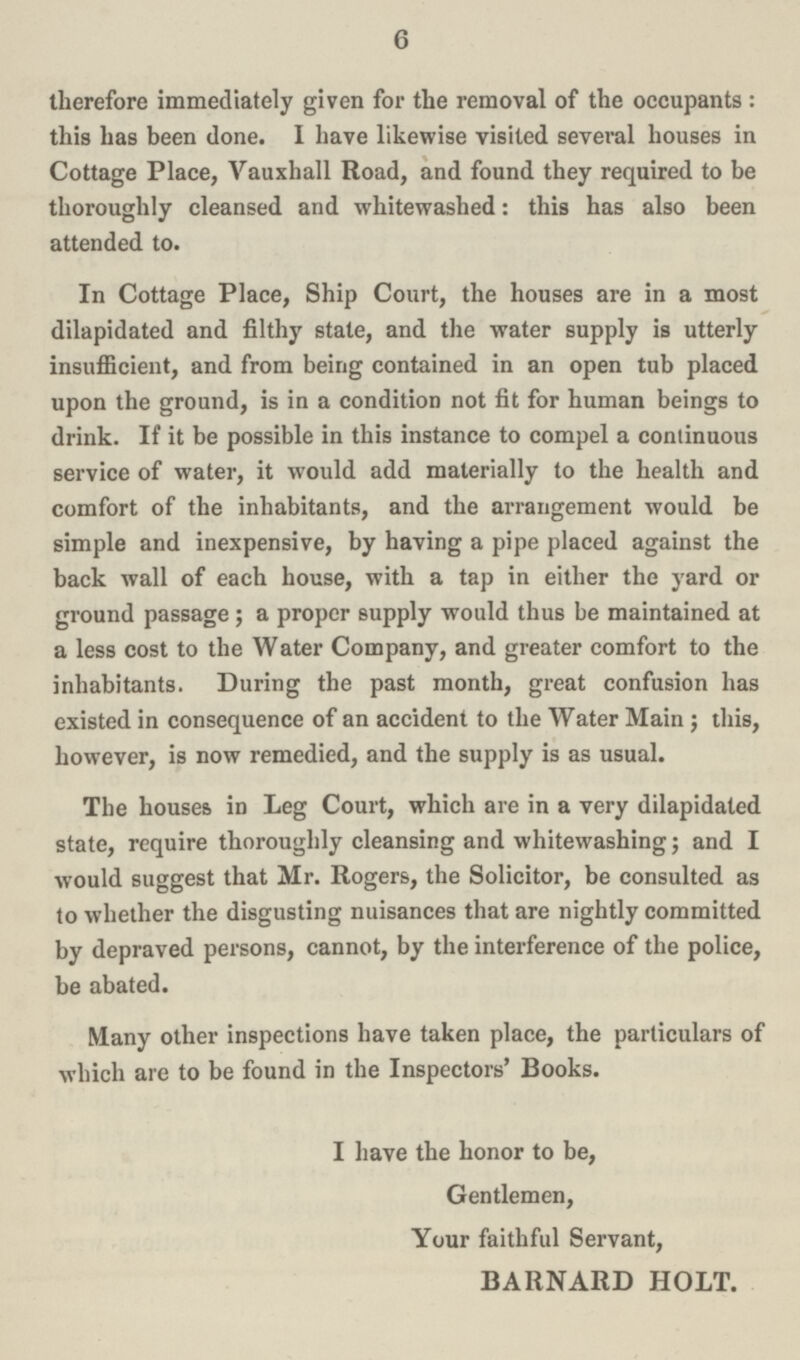 6 therefore immediately given for the removal of the occupants : this has been done. I have likewise visited several houses in Cottage Place, Vauxhall Road, and found they required to be thoroughly cleansed and whitewashed: this has also been attended to. In Cottage Place, Ship Court, the houses are in a most dilapidated and filthy state, and the water supply is utterly insufficient, and from being contained in an open tub placed upon the ground, is in a condition not fit for human beings to drink. If it be possible in this instance to compel a continuous service of water, it would add materially to the health and comfort of the inhabitants, and the arrangement would be simple and inexpensive, by having a pipe placed against the back wall of each house, with a tap in either the yard or ground passage; a proper supply would thus be maintained at a less cost to the Water Company, and greater comfort to the inhabitants. During the past month, great confusion has existed in consequence of an accident to the Water Main ; this, however, is now remedied, and the supply is as usual. The houses in Leg Court, which are in a very dilapidated state, require thoroughly cleansing and whitewashing; and I would suggest that Mr. Rogers, the Solicitor, be consulted as to whether the disgusting nuisances that are nightly committed by depraved persons, cannot, by the interference of the police, be abated. Many other inspections have taken place, the particulars of which are to be found in the Inspectors' Books. I have the honor to be, Gentlemen, Your faithful Servant, BARNARD HOLT.