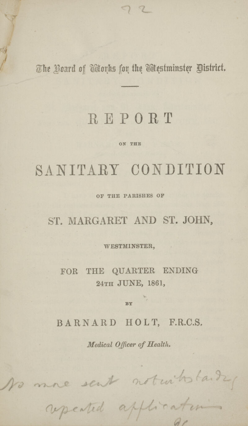 72 The Board of Works for the Westminster district. REPORT on the SANITARY CONDITION of the parishes of ST. MARGARET AND ST. JOHN, WESTMINSTER, FOR THE QUARTER ENDING 24TH JUNE, 1861, BY BARNARD HOLT, F.R.C.S. Medical Officer of Health.