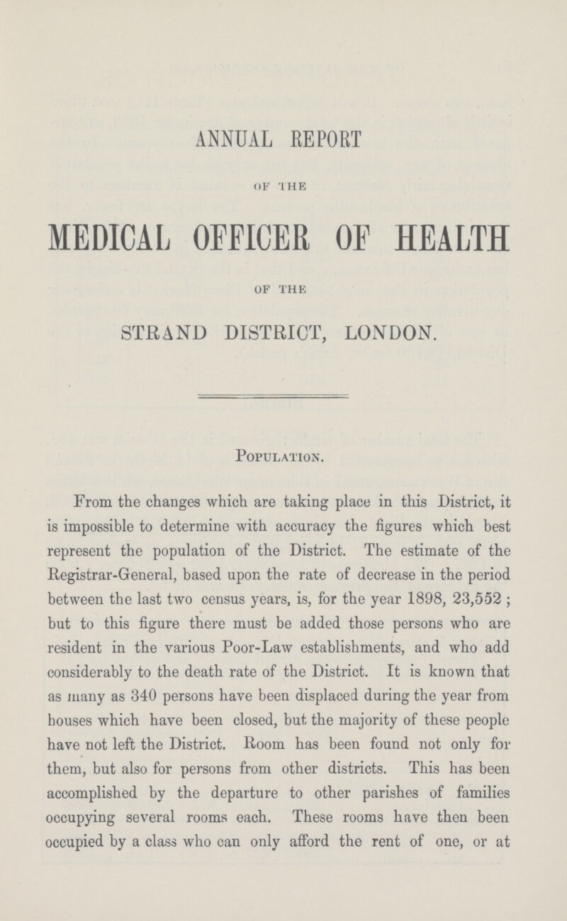 ANNUAL REPORT of the MEDICAL OFFICER OF HEALTH of the STRAND DISTRICT, LONDON. Population. From the changes which are taking place in this District, it is impossible to determine with accuracy the figures which best represent the population of the District. The estimate of the Registrar.General, based upon the rate of decrease in the period between the last two census years, is, for the year 1898, 23,5.52; but to this figure there must be added those persons who are resident in the various Poor.Law establishments, and who add considerably to the death rate of the District. It is known that as many as 340 persons have been displaced during the year from houses which have been closed, but the majority of these people have not left the District. Room has been found not only for them, but also for persons from other districts. This has been accomplished by the departure to other parishes of families occupying several rooms each. These rooms have then been occupied by a class who can only afford the rent of one, or at