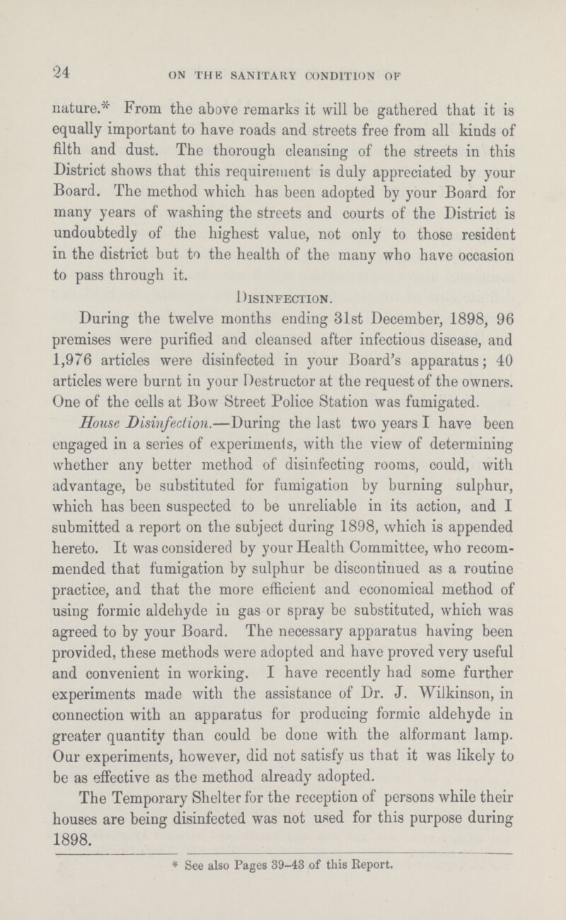 24 ON THE SANITAIIY CONDITION OF nature.* From the above remarks it will be gathered that it is equally important to have roads and streets free from all kinds of filth and dust. The thorough cleansing of the streets in this District shows that this requirement is duly appreciated by your Board. The method which has been adopted by your Board for many years of washing the streets and courts of the District is undoubtedly of the highest value, not only to those resident in the district but to the health of the many who have occasion to pass through it. Disinfection. During the twelve months ending 31st December, 1898, 96 premises were purified and cleansed after infectious disease, and 1,976 articles were disinfected in your Board's apparatus; 40 articles were burnt in your Destructor at the request of the owners. One of the cells at Bow Street Police Station was fumigated. House Disinfection.—During the last two years I have been engaged in a series of experiment, with the view of determining whether any better method of disinfecting rooms, could, with advantage, be substituted for fumigation by burning sulphur, which has been suspected to be unreliable in its action, and I submitted a report on the subject during 1898, which is appended hereto. It was considered by your Health Committee, who recom mended that fumigation by sulphur be discontinued as a routine practice, and that the more efficient and economical method of using formic aldehyde in gas or spray be substituted, which was agreed to by your Board. The necessary apparatus having been provided, these methods were adopted and have proved very useful and convenient in working. I have recently had some further experiments made with the assistance of Dr. J. Wilkinson, in connection with an apparatus for producing formic aldehyde in greater quantity than could be done with the alformant lamp. Our experiments, however, did not satisfy us that it was likely to be as effective as the method already adopted. The Temporary Shelter for the reception of persons while their houses are being disinfected was not used for this purpose during 1898. * See also Pages 39.43 of this Report.