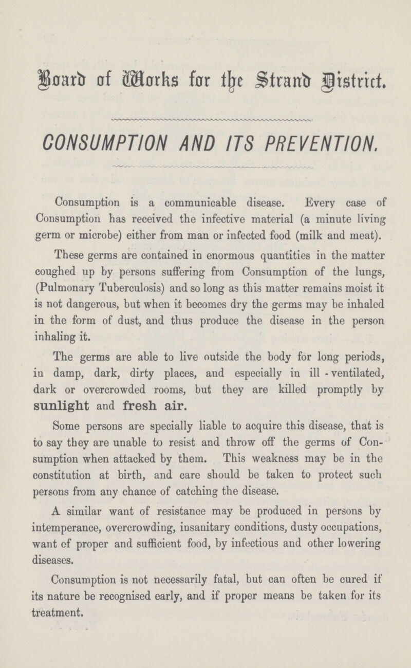 Bond Works for the Stand District. CONSUMPTION AND ITS PREVENTION. Consumption is a communicable disease. Every case of Consumption has received the infective material (a minute living germ or microbe) either from man or infected food (milk and meat). These germs are contained in enormous quantities in the matter coughed up by persons suffering from Consumption of the lungs, (Pulmonary Tuberculosis) and so long as this matter remains moist it is not dangerous, but when it becomes dry the germs may be inhaled in the form of dust, and thus produce the disease in the person inhaling it. The germs are able to live outside the body for long periods, in damp, dark, dirty places, and especially in ill - ventilated, dark or overcrowded rooms, but they are killed promptly by sunlight and fresh air. Some persons are specially liable to acquire this disease, that is to say they are unable to resist and throw off the germs of Con sumption when attacked by them. This weakness may be in the constitution at birth, and care should be taken to protect such persons from any chance of catching the disease. A similar want of resistance may be produced in persons by intemperance, overcrowding, insanitary conditions, dusty occupations, want of proper and sufficient food, by infectious and other lowering diseases. Consumption is not necessarily fatal, but can often be cured if its nature be recognised early, and if proper means be taken for its treatment.