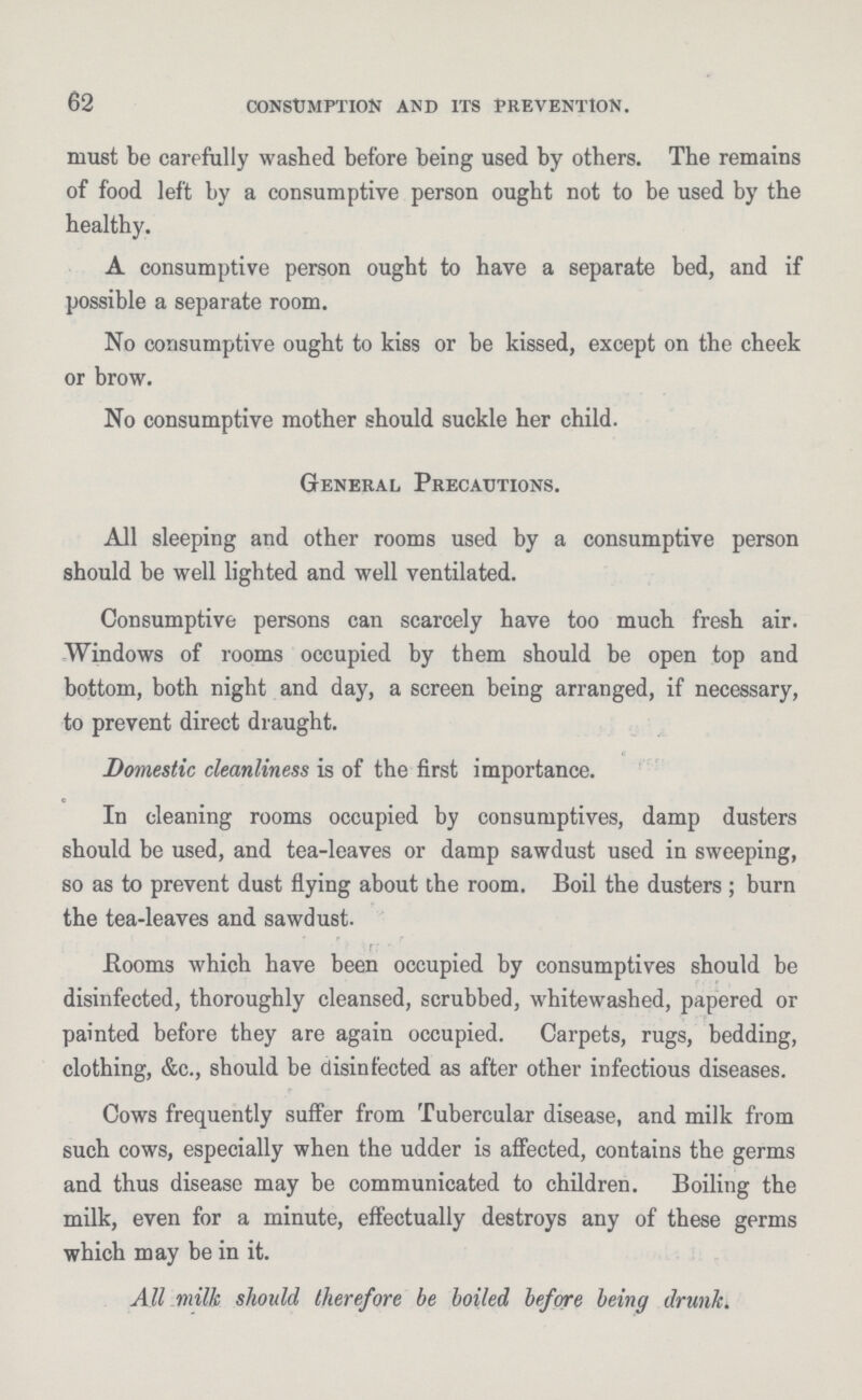 62 CONSUMPTION AND ITS PREVENTION. must be carefully washed before being used by others. The remains of food left by a consumptive person ought not to be used by the healthy. A consumptive person ought to have a separate bed, and if possible a separate room. No consumptive ought to kiss or be kissed, except on the cheek or brow. No consumptive mother should suckle her child. General Precautions. All sleeping and other rooms used by a consumptive person should be well lighted and well ventilated. Consumptive persons can scarcely have too much fresh air. Windows of rooms occupied by them should be open top and bottom, both night and day, a screen being arranged, if necessary, to prevent direct draught. Domestic cleanliness is of the first importance. In cleaning rooms occupied by consumptives, damp dusters should be used, and tea-leaves or damp sawdust used in sweeping, so as to prevent dust flying about the room. Boil the dusters ; burn the tea-leaves and sawdust. f Booms which have been occupied by consumptives should be disinfected, thoroughly cleansed, scrubbed, whitewashed, papered or painted before they are again occupied. Carpets, rugs, bedding, clothing, &c., should be disinfected as after other infectious diseases. Cows frequently suffer from Tubercular disease, and milk from such cows, especially when the udder is affected, contains the germs and thus disease may be communicated to children. Boiling the milk, even for a minute, effectually destroys any of these germs which may be in it. All milk should therefore be boiled before being drunk.