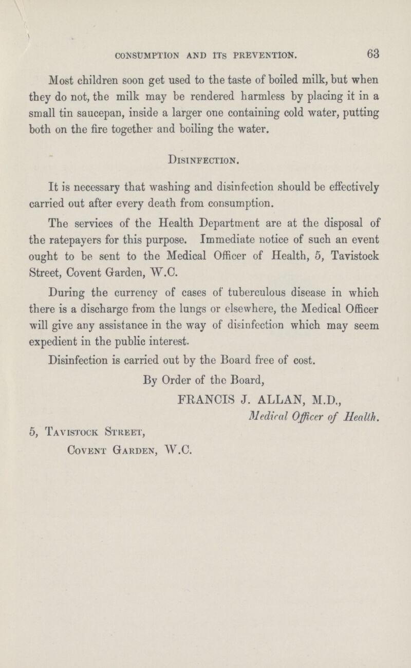 63 consumption and its prevention. Most children soon get used to the taste of boiled milk, but when they do not, the milk may be rendered harmless by placing it in a small tin saucepan, inside a larger one containing cold water, putting both on the fire together and boiling the water. Disinfection. It is necessary that washing and disinfection should be effectively carried out after every death from consumption. The services of the Health Department are at the disposal of the ratepayers for this purpose. Immediate notice of such an event ought to be sent to the Medical Officer of Health, 5, Tavistock Street, Covent Garden, W.C. During the currency of cases of tuberculous disease in which there is a discharge from the lungs or elsewhere, the Medical Officer will give any assistance in the way of disinfection which may seem expedient in the public interest. Disinfection is carried out by the Board free of cost. By Order of the Board, FRANCIS J. ALLAN, M.D., Medical Officer of Health. 5, Tavistock Street, Covent Garden, W.C.