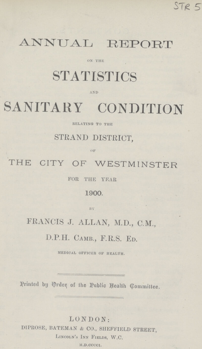 STR 5 ANNUAL REPORT on the STATISTICS and SANITARY CONDITION relating to the STRAND DISTRICT, of THE CITY OF WESTMINSTER FOR THE YEAR 1900. by FRANCIS J. ALLAN, M.D., C.M., D.P.H. CAMB., F.R.S. ED. medical officer of health. Printed by Order of the public health Committee. LONDON: DiPROSE, BATEMAN & CO., SHEFFIELD STREET, Lincoln's Inn Fields, W.C. m.d.occci.