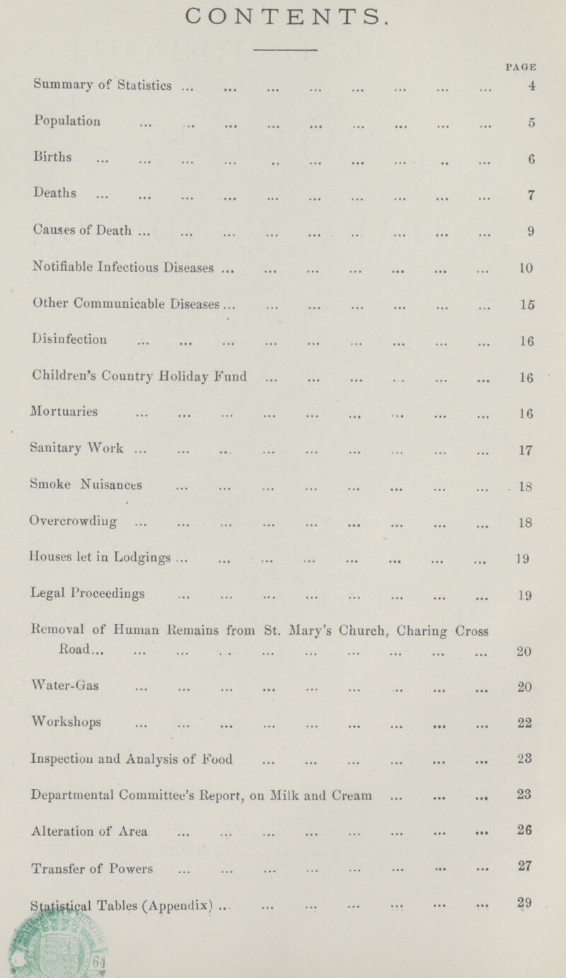 CONTENTS. page Summary of Statistics 4 Population 5 Births 6 Deaths 7 Causes of Death 9 Notifiable Infectious Diseases 10 Other Communicable Diseases 15 Disinfection 16 Children's Country Holiday Fund 16 Mortuaries 16 Sanitary Work 17 Smoke Nuisances 13 Overcrowding 18 Houses let in Lodgings 19 Legal Proceedings 19 Removal of Human Remains from St. Mary's Church, Charing Cross Road 20 Water-Gas 20 Workshops 22 Inspection and Analysis of Food 23 Departmental Committee's Report, on Milk and Cream 23 Alteration of Area 26 Transfer of Powers 27 Statistical Tables (Appendix) 29