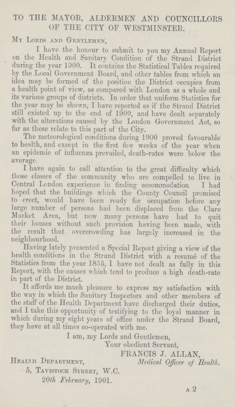 TO THE MAYOR, ALDERMEN AND COUNCILLORS OF THE CITY OF WESTMINSTER. My Lords and Gentlemen, I have the honour to submit to you my Annual Report on the Health and Sanitary Condition of the Strand District during the year 1900. It contains the Statistical Tables required by the Local Government Board, and other tables from which an idea may be formed of the position the District occupies from a health point of view, as compared with London as a whole and its various groups of districts. In order that uniform Statistics for the year may be shown, I have reported as if the Strand District still existed up to the end of 1900, and have dealt separately with the alterations caused by the London Government Act, so far as these relate to this part of the City. The meteorological conditions during 1900 proved favourable to health, and except in the first few weeks of the year when an epidemic of influenza prevailed, death-rates were below the average. I have again to call attention to the great difficulty which those classes of the community who are compelled to live in Central London experience in finding accommodation I had hoped that the buildings which the County Council promised to erect, would have been ready for occupation before any large number of persons had been displaced from the Clare Market Area, but now many persons have had to quit their houses without such provision having been made, with the result that overcrowding has largely increased in the neighbourhood. Having lately presented a Special Report giving a view of the health conditions in the Strand District with a resume of the Statistics from the year 1855, I have not dealt as fully in this Report, with the causes which tend to produce a high death-rate in part of the District. It affords me much pleasure to express my satisfaction with the way in which the Sanitary Inspectors and other members of the staff of the Health Department have discharged their duties, and I take this opportunity of testifying to the loyal manner in which during my eight years of office under the Strand Board, they have at all times co-operated with me. I am, my Lords and Gentlemen, Your obedient Servant, FRANCIS J. ALLAN, Health Department, Medical Officer of Health. 5, Tavistock Street, W.C. 20th February, 1901. a 2