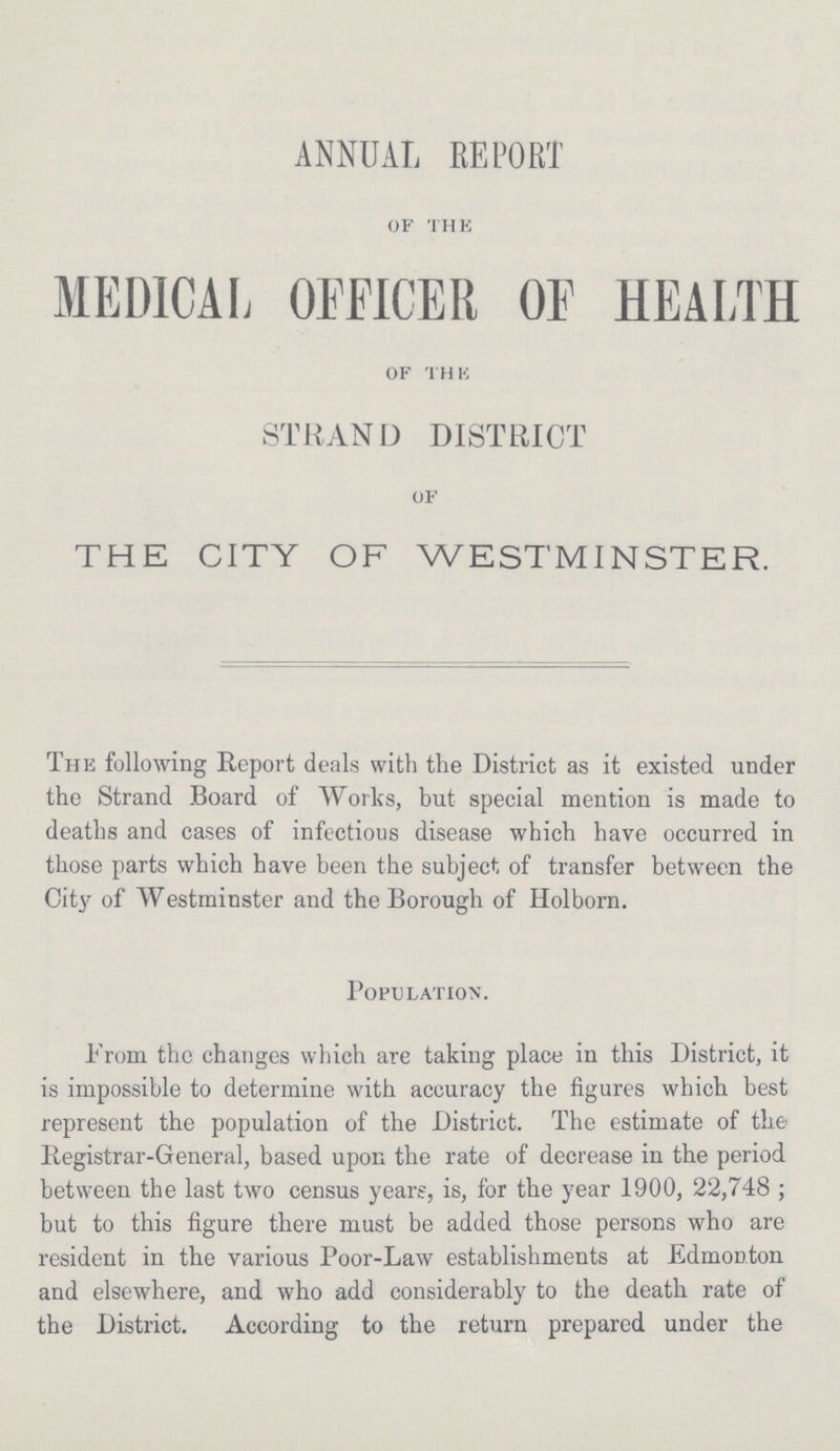 ANNUAL REPORT of the MEDICAL OFFICER OF HEALTH of the STRAND DISTRICT of THE CITY OF WESTMINSTER. The following Report deals with the District as it existed under the Strand Board of Works, but special mention is made to deaths and cases of infectious disease which have occurred in those parts which have been the subject of transfer between the City of Westminster and the Borough of Holborn. Population. Prom the changes which are taking place in this District, it is impossible to determine with accuracy the figures which best represent the population of the District. The estimate of the Registrar-General, based upon the rate of decrease in tbe period between the last two census years, is, for tbe year 1900, 22,748; but to this figure there must be added those persons who are resident in the various Poor-Law establishments at Edmonton and elsewhere, and who add considerably to the deatb rate of the District. According to the return prepared under the