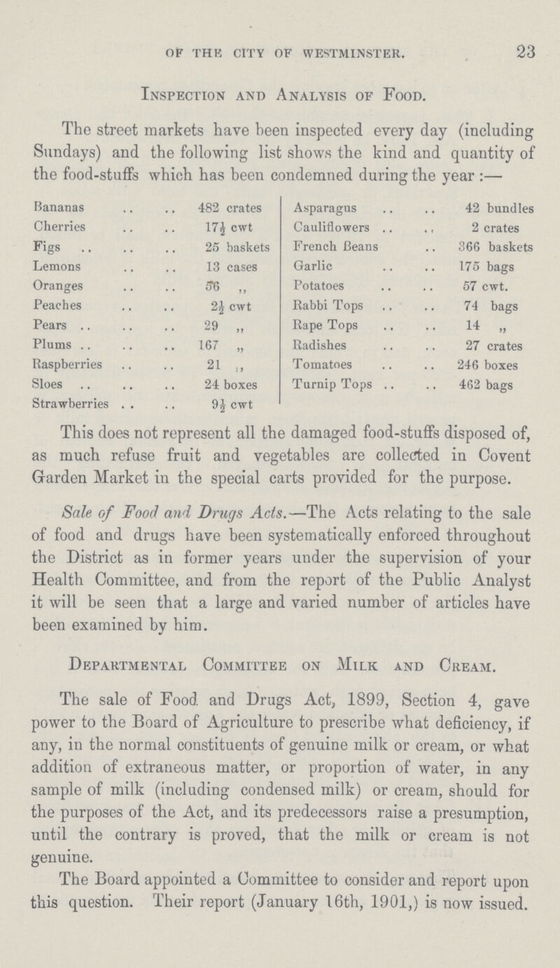 23 OF THE CITY OF WESTMINSTER. Inspection and Analysis of Food. The street markets have been inspected every day (including Sundays) and the following list shows the kind and quantity of the food-stuffs which has been condemned during the year :— Bananas 482 crates Asparagus 42 bundles Cherries 17½ cwt Cauliflowers 2 crates Figs 25 baskets French Beans 366 baskets Lemons 13 cases Garlic 175 bags Oranges 56 „ Potatoes 57 cwt. Peaches 2½ cwt Rabbi Tops 74 bags Pears 29 „ Rape Tops 14 „ Plums 167 „ Radishes 27 crates Raspberries 21 ,, Tomatoes 246 boxes Sloes 24 boxes Turnip Tops 462 bags Strawberries 9½ cwt This does not represent all the damaged food-stuffs disposed of, as much refuse fruit and vegetables are collected in Covent Garden Market in the special carts provided for the purpose. Sale of Food and Drugs Acts.—The Acts relating to the sale of food and drugs have been systematically enforced throughout the District as in former years under the supervision of your Health Committee, and from the report of the Public Analyst it will be seen that a large and varied number of articles have been examined by him. Departmental Committee on Milk and Cream. The sale of Food and Drugs Act, 1899, Section 4, gave power to the Board of Agriculture to prescribe what deficiency, if any, in the normal constituents of genuine milk or cream, or what addition of extraneous matter, or proportion of water, in any sample of milk (including condensed milk) or cream, should for the purposes of the Act, and its predecessors raise a presumption, until the contrary is proved, that the milk or cream is not genuine. The Board appointed a Committee to consider and report upon this question. Their report (January 16th, 1901,) is now issued.