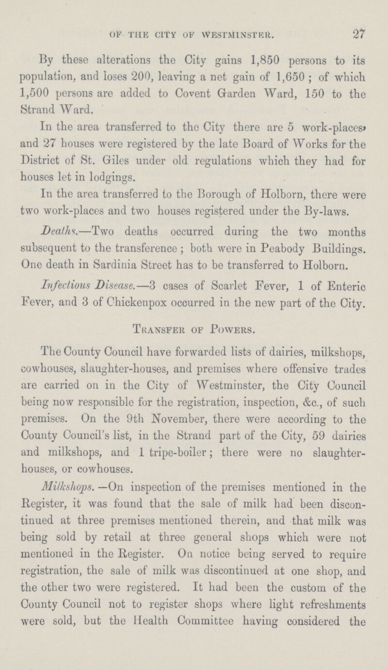 27 OF' THE CITY OF WESTMIN STER. By these alterations the City gains 1,850 persons to its population, and loses 200, leaving a net gain of 1,650; of which 1,500 persons are added to Covent Garden Ward, 150 to the Strand Ward. In the area transferred to the City there are 5 work-places, and 27 houses were registered by the late Board of Works for the District of St. Giles under old regulations which they had for houses let in lodgings. In the area transferred to the Borough of Holborn, there were two work-places and two houses registered under the By-laws. Deaths.—Two deaths occurred during the two months subsequent to the transference; both were in Peabody Buildings. One death in Sardinia Street has to be transferred to Holborn. Infectious Disease.—3 cases of Scarlet Fever, 1 of Enteric Fever, and 3 of Chickenpox occurred in the new part of the City. Transfer of Powers. The County Council have forwarded lists of dairies, milkshops, cowhouses, slaughter-houses, and premises where offensive trades are carried on in the City of Westminster, the City Council being now responsible for the registration, inspection, &c., of such premises. On the 9 th November, there were according to the County Council's list, in the Strand part of the City, 59 dairies and milkshops, and 1 tripe-boiler; there were no slaughter houses, or cowhouses. Milkshops. —On inspection of the premises mentioned in the Register, it was found that the sale of milk had been discon tinued at three premises mentioned therein, and that milk was being sold by retail at three general shops which were not mentioned in the Register. On notice being served to require registration, the sale of milk was discontinued at one shop, and the other two were registered. It had been the custom of the County Council not to register shops where light refreshments were sold, but the Health Committee having considered the
