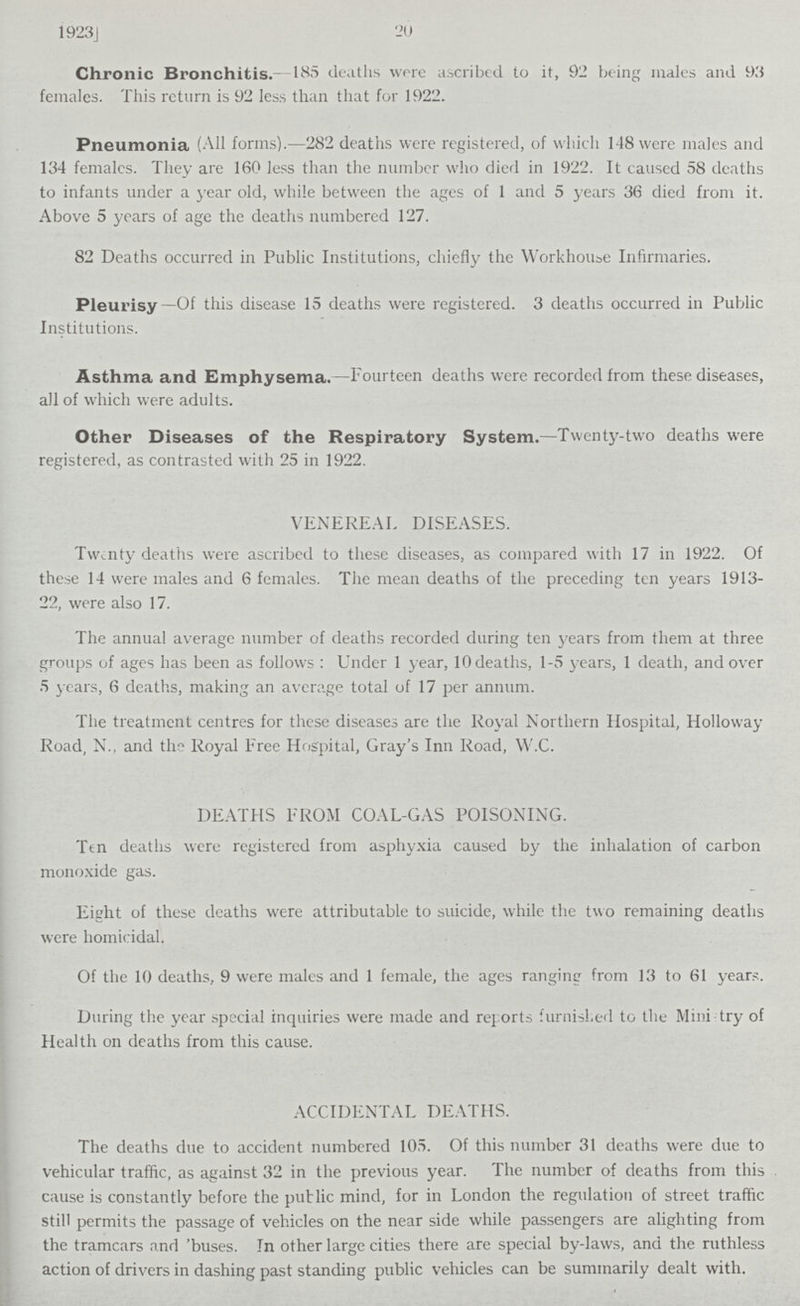 1923J 20 Chronic Bronchitis.- 185 deaths were ascribed to it, 92 being males and 93 females. This return is 92 less than that for 1922. Pneumonia (All forms).—282 deaths were registered, of which 148 were males and 134 females. They are 160 less than the number who died in 1922. It caused 58 deaths to infants under a year old, while between the ages of 1 and 5 years 36 died from it. Above 5 years of age the deaths numbered 127. 82 Deaths occurred in Public Institutions, chiefly the Workhouse Infirmaries. Pleurisy—Of this disease 15 deaths were registered. 3 deaths occurred in Public Institutions. Asthma and Emphysema.—Fourteen deaths were recorded from these diseases, all of which were adults. Other Diseases of the Respiratory System.—Twenty-two deaths were registered, as contrasted with 25 in 1922. VENEREAL DISEASES. Twenty deaths were ascribed to these diseases, as compared with 17 in 1922. Of these 14 were males and 6 females. The mean deaths of the preceding ten years 1913 22, were also 17. The annual average number of deaths recorded during ten years from them at three groups of ages has been as follows : Under 1 year, 10 deaths, 1.5 years, 1 death, and over 5 years, 6 deaths, making an average total of 17 per annum. The treatment centres for these diseases are the Royal Northern Hospital, Holloway Road, N., and the Royal Free Hospital, Gray's Inn Road, W.C. DEATHS FROM COAL-GAS POISONING. Ttn deaths were registered from asphyxia caused by the inhalation of carbon monoxide gas. Eight of these deaths were attributable to suicide, while the two remaining deaths were homicidal. Of the 10 deaths, 9 were males and 1 female, the ages ranging from 13 to 61 years. During the year special inquiries were made and reports furnished to the Minitry of Health on deaths from this cause. ACCIDENTAL DEATHS. The deaths due to accident numbered 105. Of this number 31 deaths were due to vehicular traffic, as against 32 in the previous year. The number of deaths from this cause is constantly before the public mind, for in London the regulation of street traffic still permits the passage of vehicles on the near side while passengers are alighting from the tramcars and 'buses. In other large cities there are special by-laws, and the ruthless action of drivers in dashing past standing public vehicles can be summarily dealt with.