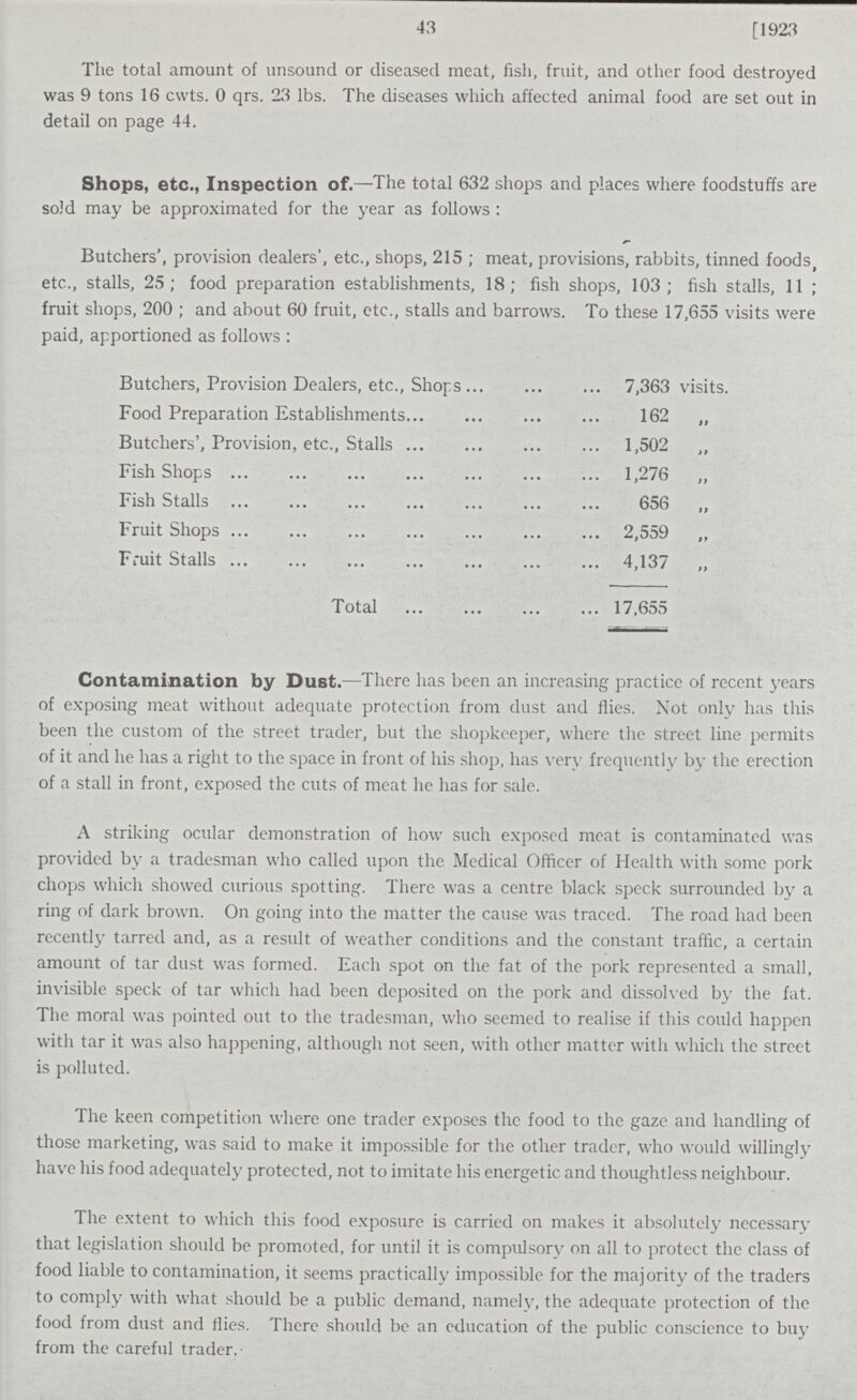 43 [1923 The total amount of unsound or diseased meat, fish, fruit, and other food destroyed was 9 tons 16 cwts. 0 qrs. 23 lbs. The diseases which affected animal food are set out in detail on page 44. Shops, etc., Inspection of.—The total 632 shops and places where foodstuffs are sold may be approximated for the year as follows : Butchers', provision dealers', etc., shops, 215 ; meat, provisions, rabbits, tinned foods, etc., stalls, 25; food preparation establishments, 18; fish shops, 103; fish stalls, 11 ; fruit shops, 200 ; and about 60 fruit, etc., stalls and barrows. To these 17,655 visits were paid, apportioned as follows : Butchers, Provision Dealers, etc., Shops 7,363 visits. Food Preparation Establishments 162 „ Butchers', Provision, etc., Stalls 1,502 „ Fish Shops 1,276 „ Fish Stalls 656 „ Fruit Shops 2,559 „ Fruit Stalls 4,137 „ Total 17,655 Contamination by Dust.—There has been an increasing practice of recent years of exposing meat without adequate protection from dust and flies. Not only has this been the custom of the street trader, but the shopkeeper, where the street line permits of it and he has a right to the space in front of his shop, has very frequently by the erection of a stall in front, exposed the cuts of meat he has for sale. A striking ocular demonstration of how such exposed meat is contaminated was provided by a tradesman who called upon the Medical Officer of Health with some pork chops which showed curious spotting. There was a centre black speck surrounded by a ring of dark brown. On going into the matter the cause was traced. The road had been recently tarred and, as a result of weather conditions and the constant traffic, a certain amount of tar dust was formed. Each spot on the fat of the pork represented a small, invisible speck of tar which had been deposited on the pork and dissolved by the fat. The moral was pointed out to the tradesman, who seemed to realise if this could happen with tar it was also happening, although not seen, with other matter with which the street is polluted. The keen competition where one trader exposes the food to the gaze and handling of those marketing, was said to make it impossible for the other trader, who would willingly have his food adequately protected, not to imitate his energetic and thoughtless neighbour. The extent to which this food exposure is carried on makes it absolutely necessary that legislation should be promoted, for until it is compulsory on all to protect the class of food liable to contamination, it seems practically impossible for the majority of the traders to comply with what should be a public demand, namely, the adequate protection of the food from dust and flies. There should be an education of the public conscience to buy from the careful trader.