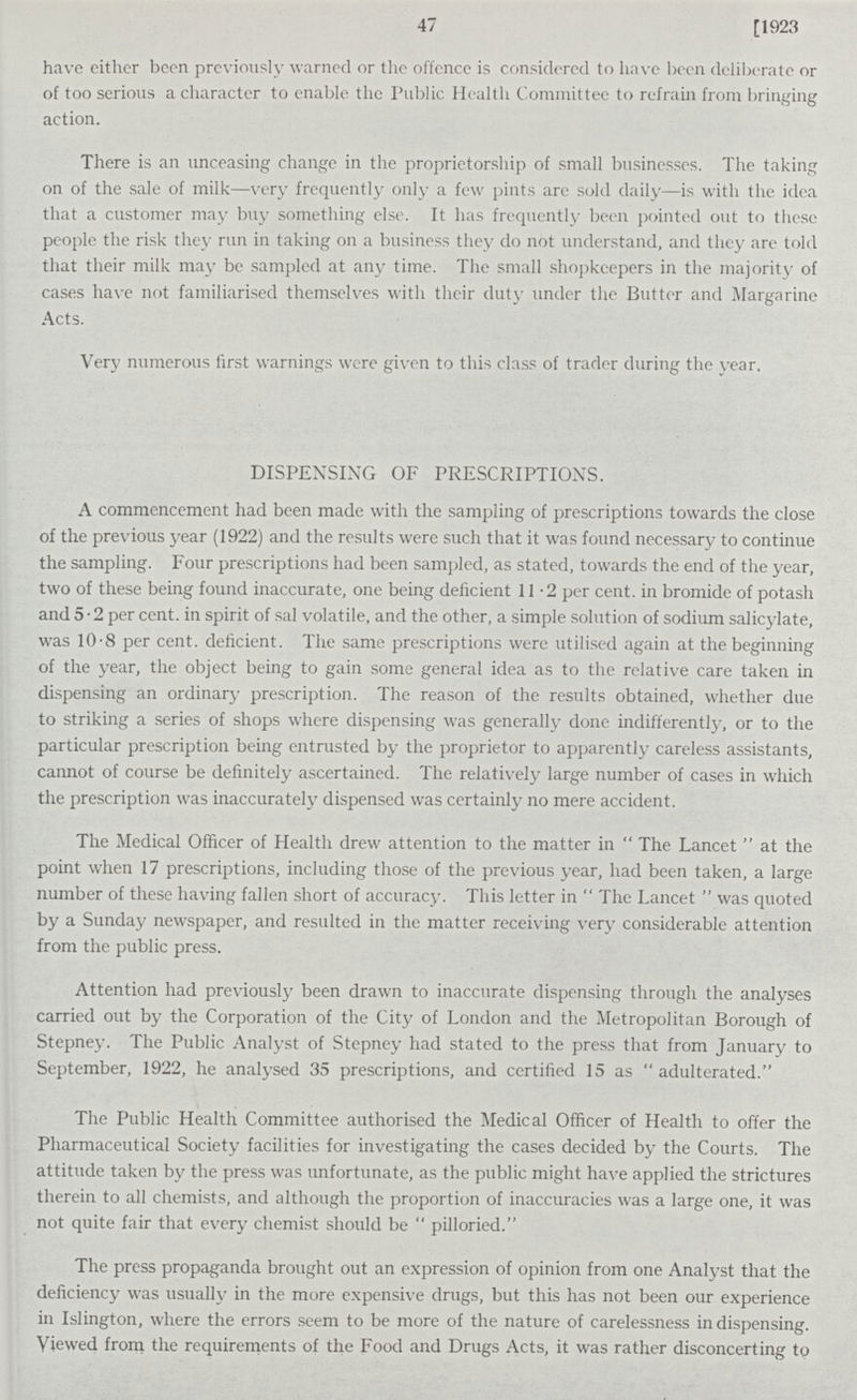 47 [1923 have either been previously warned or the offence is considered to have been deliberate or of too serious a character to enable the Public Health Committee to refrain from bringing action. There is an unceasing change in the proprietorship of small businesses. The taking on of the sale of milk—very frequently only a few pints are sold daily—is with the idea that a customer may buy something else. It has frequently been pointed out to these people the risk they run in taking on a business they do not understand, and they are told that their milk may be sampled at any time. The small shopkeepers in the majority of cases have not familiarised themselves with their duty under the Butter and Margarine Acts. Very numerous first warnings were given to this class of trader during the year. DISPENSING OF PRESCRIPTIONS. A commencement had been made with the sampling of prescriptions towards the close of the previous year (1922) and the results were such that it was found necessary to continue the sampling. Four prescriptions had been sampled, as stated, towards the end of the year, two of these being found inaccurate, one being deficient 11.2 per cent, in bromide of potash and 5.2 per cent, in spirit of sal volatile, and the other, a simple solution of sodium salicylate, was 10.8 per cent, deficient. The same prescriptions were utilised again at the beginning of the year, the object being to gain some general idea as to the relative care taken in dispensing an ordinary prescription. The reason of the results obtained, whether due to striking a series of shops where dispensing was generally done indifferently, or to the particular prescription being entrusted by the proprietor to apparently careless assistants, cannot of course be definitely ascertained. The relatively large number of cases in which the prescription was inaccurately dispensed was certainly no mere accident. The Medical Officer of Health drew attention to the matter in The Lancet at the point when 17 prescriptions, including those of the previous year, had been taken, a large number of these having fallen short of accuracy. This letter in The Lancet was quoted by a Sunday newspaper, and resulted in the matter receiving very considerable attention from the public press. Attention had previously been drawn to inaccurate dispensing through the analyses carried out by the Corporation of the City of London and the Metropolitan Borough of Stepney. The Public Analyst of Stepney had stated to the press that from January to September, 1922, he analysed 35 prescriptions, and certified 15 as  adulterated. The Public Health Committee authorised the Medical Officer of Health to offer the Pharmaceutical Society facilities for investigating the cases decided by the Courts. The attitude taken by the press was unfortunate, as the public might have applied the strictures therein to all chemists, and although the proportion of inaccuracies was a large one, it was not quite fair that every chemist should be pilloried. The press propaganda brought out an expression of opinion from one Analyst that the deficiency was usually in the more expensive drugs, but this has not been our experience in Islington, where the errors seem to be more of the nature of carelessness in dispensing. Viewed from the requirements of the Food and Drugs Acts, it was rather disconcerting to