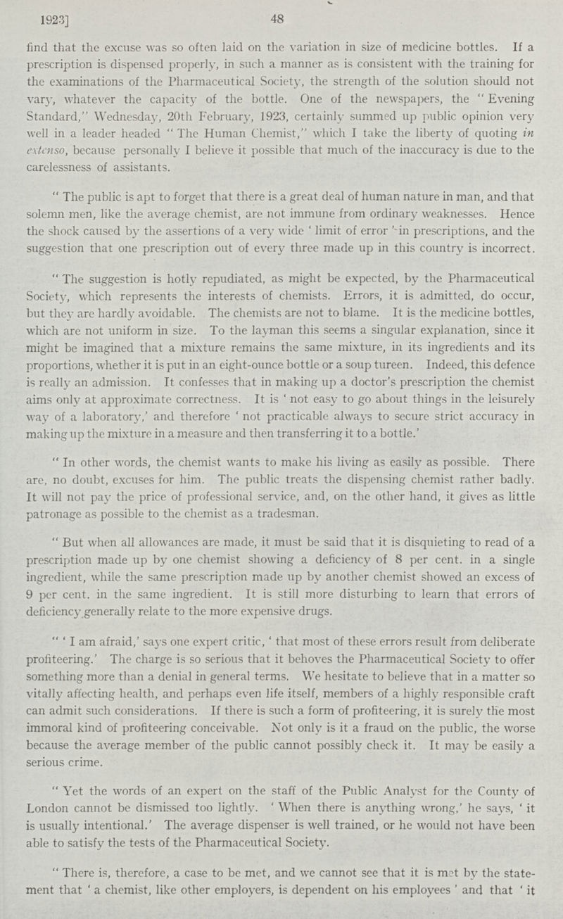 1923] 48 find that the excuse was so often laid on the variation in size of medicine bottles. If a prescription is dispensed properly, in such a manner as is consistent with the training for the examinations of the Pharmaceutical Society, the strength of the solution should not vary, whatever the capacity of the bottle. One of the newspapers, the Evening Standard, Wednesday, 20th February, 1923, certainly summed up public opinion very well in a leader headed The Human Chemist, which I take the liberty of quoting in extcnso, because personally I believe it possible that much of the inaccuracy is due to the carelessness of assistants. The public is apt to forget that there is a great deal of human nature in man, and that solemn men, like the average chemist, are not immune from ordinary weaknesses. Hence the shock caused by the assertions of a very wide 'limit of error -in prescriptions, and the suggestion that one prescription out of every three made up in this country is incorrect. The suggestion is hotly repudiated, as might be expected, by the Pharmaceutical Society, which represents the interests of chemists. Errors, it is admitted, do occur, but they are hardly avoidable. The chemists are not to blame. It is the medicine bottles, which are not uniform in size. To the layman this seems a singular explanation, since it might be imagined that a mixture remains the same mixture, in its ingredients and its proportions, whether it is put in an eight-ounce bottle or a soup tureen. Indeed, this defence is really an admission. It confesses that in making up a doctor's prescription the chemist aims only at approximate correctness. It is ' not easy to go about things in the leisurely way of a laboratory,' and therefore ' not practicable always to secure strict accuracy in making up the mixture in a measure and then transferring it to a bottle. In other words, the chemist wants to make his living as easily as possible. There are, no doubt, excuses for him. The public treats the dispensing chemist rather badly. It will not pay the price of professional service, and, on the other hand, it gives as little patronage as possible to the chemist as a tradesman. But when all allowances are made, it must be said that it is disquieting to read of a prescription made up by one chemist showing a deficiency of 8 per cent, in a single ingredient, while the same prescription made up by another chemist showed an excess of 9 per cent, in the same ingredient. It is still more disturbing to learn that errors of deficiency generally relate to the more expensive drugs. I am afraid,' says one expert critic, ' that most of these errors result from deliberate profiteering.' The charge is so serious that it behoves the Pharmaceutical Society to offer something more than a denial in general terms. We hesitate to believe that in a matter so vitally affecting health, and perhaps even life itself, members of a highly responsible craft can admit such considerations. If there is such a form of profiteering, it is surely the most immoral kind of profiteering conceivable. Not only is it a fraud on the public, the worse because the average member of the public cannot possibly check it. It may be easily a serious crime. Yet the words of an expert on the staff of the Public Analyst for the County of London cannot be dismissed too lightly. ' When there is anything wrong,' he says, ' it is usually intentional.' The average dispenser is well trained, or he would not have been able to satisfy the tests of the Pharmaceutical Society. There is, therefore, a case to be met, and we cannot see that it is met by the state ment that ' a chemist, like other employers, is dependent on his employees ' and that ' it