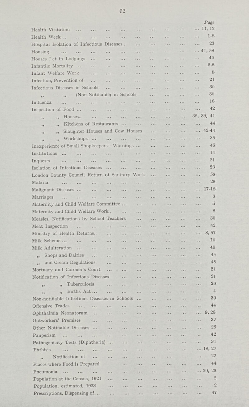 62 Page Health Visitation 11, 12 Health Week 1-8 Hospital Isolation of Infectious Diseases 23 Housing 41, 58 Houses Let in Lodgings 40 Infantile Mortality 6-8 Infant Welfare Work 8 Infection, Prevention of 21 Infectious Diseases in Schools 30 „ „ (Non-Notifiabie) in Schools 30 Influenza 16 Inspection of Food 42 ,, „ Houses 38, 39, 41 „ „ Kitchens of Restaurants 44 „ „ Slaughter Houses and Cow Houses 42-44 „ „ Workshops 35 Inexperience of Small Shopkeepers—Warnings 46 Institutions 14 Inquests 21 Isolation of Infectious Diseases 23 London County Council Return of Sanitary Work 58 Malaria26 Malignant Diseases17-18 Marriages3 Maternity and Child Welfare Committee ii Maternity and Child Welfare Work. 8 Measles, Notifications by School Teachers 30 Meat Inspection 42 Ministry of Health Returns 8,57 Milk Scheme 10 Milk Adulteration 49 „ Shops and Dairies 45 „ and Cream Regulations 45 Mortuary and Coroner's Court 21 Notification of Infectious Diseases 21 „ „ Tuberculosis 26 „ „ Births Act 4 Non-notifiable Infectious Diseases in Schools 30 Offensive Trades 44 Ophthalmia Neonatorum 9, 26 Outworkers' Premises 37 Other Notifiable Diseases 25 Pauperism 42 Pathogenicity Te3ts (Diphtheria) 31 Phthisis 18,27 „ Notification of 27 Places where Food is Prepared 44 Pneumonia 20, 26 Population at the Census, 1921 2 Population, estimated, 1923 2 Prescriptions, Dispensing of 47