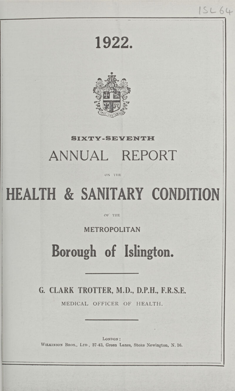 ISL 64 1922. SIXTY-SEVENTH ANNUAL REPORT on the HEALTH & SANITARY CONDITION of the METROPOLITAN Borough of Islington. G. CLARK TROTTER, M.D., D.P.H., F.R.S.E. MEDICAL OFFICER OF HEALTH. London : Wilkinson Bros., Ltd., 37-43, Green Lanes, Stoke Newington, N. 16.