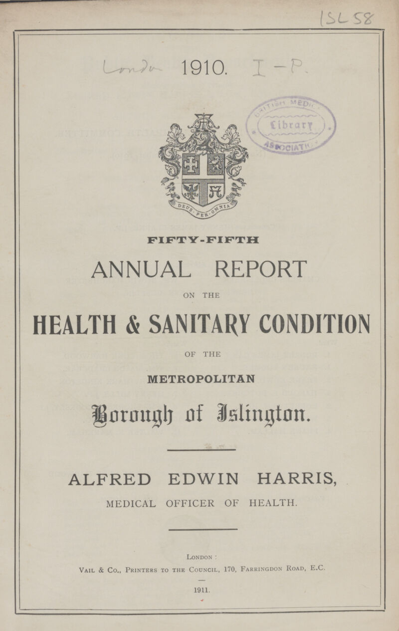 ISL 58 London1910 I-P. FIFTY-FIFTH ANNUAL REPORT ON THE HEALTH & SANITARY CONDITION OF THE METROPOLITAN Borough of Islington ALFRED EDWIN HARRIS, MEDICAL OFFICER OF HEALTH London: Vail & Co , Printers to the Council, 170, Farringdon Road, E C. 1911.