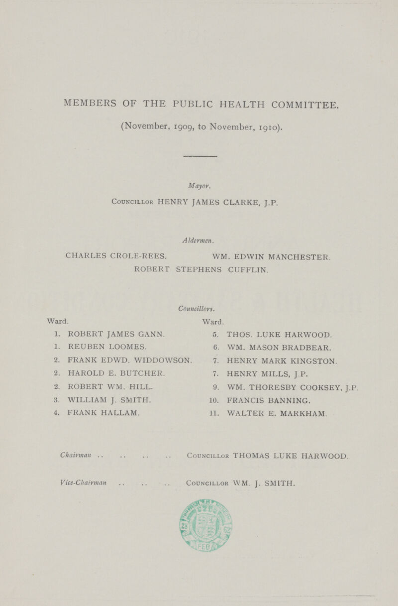 MEMBERS OF THE PUBLIC HEALTH COMMITTEE (November, 1909, to November, 1910) Mayor Councillor HENRY JAMES CLARKE, J P A1dermen CHARLES CROLE-REES WM EDWIN MANCHESTER ROBERT STEPHENS CUFFLIN Councillors Ward Ward 1. ROBERT JAMES GANN. 5. THOS LUKE HARWOOD. 1. REUBEN LOOMES. 6. WM MASON BRADBEAR. 2. FRANK EDWD WIDDOWSON. 7. HENRY MARK KINGSTON . 2. HAROLD E BUTCHER. 7. HENRY MILLS, J.P . 2. ROBERT WM HILL. 9. WM THORESBY COOKSEY J.P. 3. WILLIAM J SMITH. 10. FRANCIS BANNING. 4. FRANK HALLAM. 11. WALTER E MARKHAM. Chairman Councillor THOMAS LUKE HARWOOD Vice-Chairman Councillor WM J SMITH