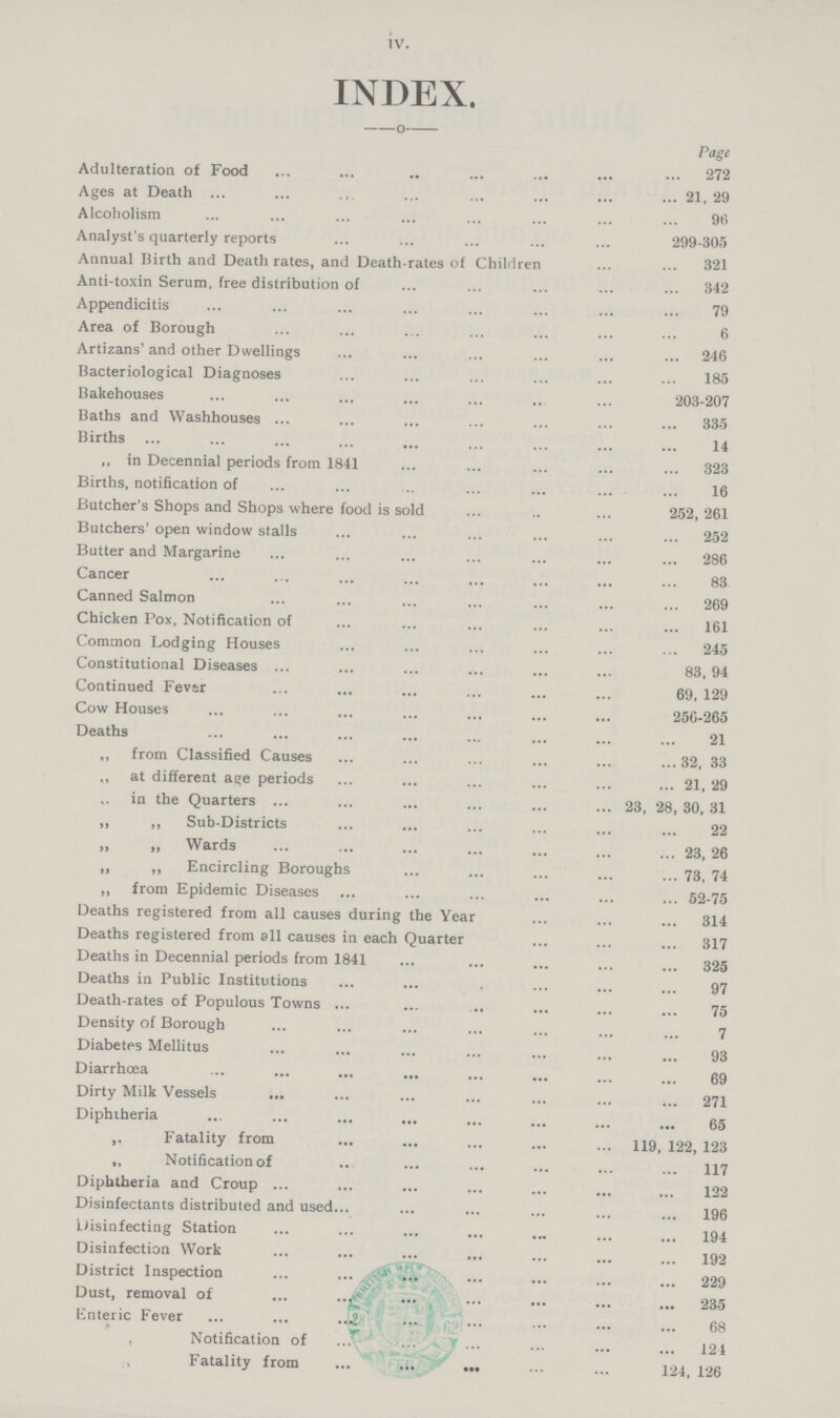 iv. INDEX. Page Adulteration of Food 272 Ages at Death 21, 29 Alcoholism 96 Analyst's quarterly reports 299-305 Annual Birth and Death rates, and Death-rates of Children 321 Anti-toxin Serum, free distribution of 342 Appendicitis 79 Area of Borough 6 Artizans'and other Dwellings 246 Bacteriological Diagnoses 185 Bakehouses 203-207 Baths and Washhouses 335 Births 14 „ in Decennial periods from 1841 323 Births, notification of 16 Butcher's Shops and Shops where food is sold 252, 261 Butchers' open window stalls 252 Butter and Margarine 286 Cancer 83 Canned Salmon 269 Chicken Pox, Notification of 161 Common Lodging Houses 245 Constitutional Diseases 83, 94 Continued Fever 69, 129 Cow Houses 256-265 Deaths 21 „ from Classified Causes 32, 33 „ at different age periods 21, 29 „ in the Quarters 23, 28, 30, 31 ,, ,, Sub-Districts 22 „ „ Wards 23, 26 „ „ Encircling Boroughs 73, 74 ,, from Epidemic Diseases 52-75 Deaths registered from all causes during the Year 314 Deaths registered from all causes in each Quarter 317 Deaths in Decennial periods from 1841 325 Deaths in Public Institutions 97 Death-rates of Populous Towns 75 Density of Borough 7 Diabetes Mellitus 93 Diarrhœa 69 Dirty Milk Vessels 271 Diphtheria 65 „ Fatality from 119, 122, 123 „ Notification of 117 Diphtheria and Croup 122 Disinfectants distributed and used 196 Disinfecting Station 194 Disinfection Work 192 District Inspection 229 Dust, removal of 235 Enteric Fever 68 „ Notification of 124 „ Fatality from 124, 126