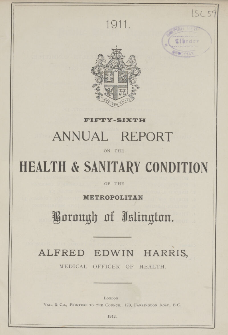 (ISL 59 1911, FIFTY-SIXTH ANNUAL REPORT ON THE HEALTH & SANITARY CONDITION OF THE METROPOLITAN Borough of Islington, ALFRED EDWIN HARRIS, MEDICAL OFFICER OF HEALTH, London Vail & Co,, Printers to the Council, 170, Farringdon Koad, E C, 1912,