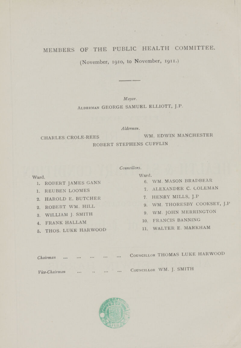 MEMBERS OF THE PUBLIC HEALTH COMMITTEE, (November, 1910, to November, 1911,) Mayor, Alderman GEORGE SAMUEL ELLIOTT, J,P, A Idermen, CHARLES CROLE-REES WM, EDWIN MANCHESTER ROBERT STEPHENS CUFFLIN Councillors, Ward, Ward, 1, ROBERT JAMES GANN 6, WM, MASON BRADBEAR 1, REUBEN LOOMES 7, ALEXANDER C, COLEMAN 2, HAROLD E, BUTCHER 7, HENRY MILLS, J,P 2, ROBERT WM, HILL 9, WM, THORESBY COOKSEY, J,I 3, WILLIAM J SMITH 9, WM, JOHN MERRINGTON 4, FRANK HALLAM 10, FRANCIS BANNING 5, THOS, LUKE HARWOOD 11, WALTER E, MAKKHAM Chairman Councillor THOMAS LUKE HARWOOD Vice-Chairman Councillor WM, J, SMITH