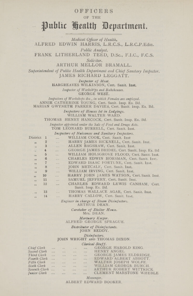 OFFICERS OF THE public health Department Medical Ojficer of Health, ALFRED EDWIN HARRIS, L,R,C,S,, L,R,C,P,Edin, Public Analyst, FRANK LITHERLAND TEED, D,Sc,, F,I,C,, F,C,S, Solicitor, ARrHUR MELLOR BRAMALL, Superintendent of Public Health Department and Chief Sanitary Inspector, JAMES RICHARD LEGGATT, Inspector of Meat, HARGREAVES WILKINSON, Cert, Sanit, Inst, Inspector of Workshops and Bakehouses, GEORGE WEST, Inspectors of Workshops &-c,, in which Females are employed, ANNIE CATHERINE YOUNG, Cert, Sanit, Insp, Ex, Bd, MARIAN GWYNETH PARKER DAVIE3, Cert, Sanit, Insp, Ex, Bd, Inspectors of Houses let in Lodgings, WILLIAM WALTER WARD, THOMAS HENRY HANCOCK, Cert, Sanit, Insp, Ex, Bd, Inspector appointed under the Sale of Food and Drugs Acts, TOM LEONARD BURRELL, Cert, Sanit, Inst, Inspectors of Nuisances and Sanitary Inspectors, District 1 WILLIAM COOK, Cert, Sanit, Inst „ 2 HARRY JAMES BICKNEI,L, Cert, Sanit, Inst, „ 3 ALLEN BAGSHAW, Cert, Sanit, Inst, „ 4 GEORGE JAMES BRIDEL, Cert, Sanit, Insp, Ex, Bd „ 6 WILLIAM HOLSGROVE FLOOD, Cert, Sanit, Inst, „ 6 CHARLES EDWIN HORSMAN, Cert, Sanit, Inst, „ 7 EDWARD ISAAC FORTUNE, Cert, Sanit, Inst, „ 8 JOHN METCALF, Cert, Sanit, Inst, „ 9 WILLIAM IRVING, Cert, Sanit, Inst, „ 10 HARRY JOHN JAMES WATSON, Cert,Sanit, Inst, „ 11 SAMUEL JEFFERY, Cert, Sanit, Inst, „ 12 CHARLES EDWARD LEWIS CANHAM, Cert, Sanit, Insp, Ex, Bd, „ 13 THOMAS WALLACE AGAR, Cert, Sanit, Inst, „ 14 HARRY CALLOW, Cert, Sanit, Inst, Engineer in charge of Steam Disinfectors, ARTHUR DEAN, Caretaker of Shelter House, Mrs, DEAN, Mortuary Keeper, ALFRED GEORGE SPRAGUE, Distributor of Disinfectants, JOHN REDDY, Disinfectors, JOHN WRIGHT and THOMAS DIXON, Clerical Staff, Chief Clerk GEORGE HAROLD KING, Second Clerk HENRY ANGEL Third Clerk GEORGE JAMES ELDRIDGE, Fourth Clerk EDWARD ALBERT ABBOTT, Fifth Clerk WALTER JOSEPH WOLFE, Sixth Clerk WILLIAM GEORGE BUNCH, Seventh Clerk ARTHUR ROBERT WITTRICIC, Junior Clerk CLEMENT MARSTONE WHEBLE Messenger, ALBERT EDWARD BOUKER,