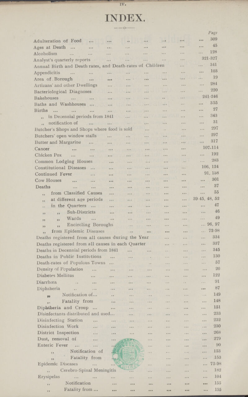 IV, INDEX, Page Adulteration of Food 309 Ages at Death 45 Alcoholism 128 Analyst's quarterly reports 321-327 Annual Birth and Death rates, and Death-rates of Children 341 Appendicitis 103 Area of Borough 19 Artizans' and other Dwellings 284 Bacteriological Diagnoses 20 Bakehouses 241-246 Baths and Washhouses 355 Births 27 „ in Decennial periods from 1841 343 „ notification of 31 Butcher's Shops and Shops where food is sold 297 Butchers' open window stalls 297 Butter and Margarine 317 Cancer 107,114 Chicken Pox 192 Common Lodging Houses 283 Constitutional Diseases 106, 124 Continued Fever 91, 158 Cow Houses 301 Deaths 37 ,, from Classified Causes 55 ,, at different age periods 39 45, 48, 52 in the Quarters 47 ,, „ Sub-Districts 46 „ „ Wards 49 „ „ Encircling Boroughs 96, 97 „ from Epidemic Diseases 72-98 Deaths registered from all causes during the Year 334 Deaths registered from all causes in each Quarter 337 Deaths in Decennial periods from 1841 345 Deaths in Public Institutions 130 Death-rates of Populous Towns 57 Density nl Population 20 Diabetes Mellitus 122 Diarrhoea 91 Diphtheria 87 ,, Notification of 149 ,, Fatality from 148 Diphtheria and Croup 151 Disinfectants distributed and used 233 Disinfecting Station 232 Disinfection Work 230 District Inspection 268 Dust, removal of 279 Enteric Fever 90 ,, Notification of 153 „ Fatality from 153 Epidemic Diseases 72-98 ,, Cerebro-Spinal Meningitis 182 Erysipelas 104 ,, Notification 155 ,, Fatality from 155