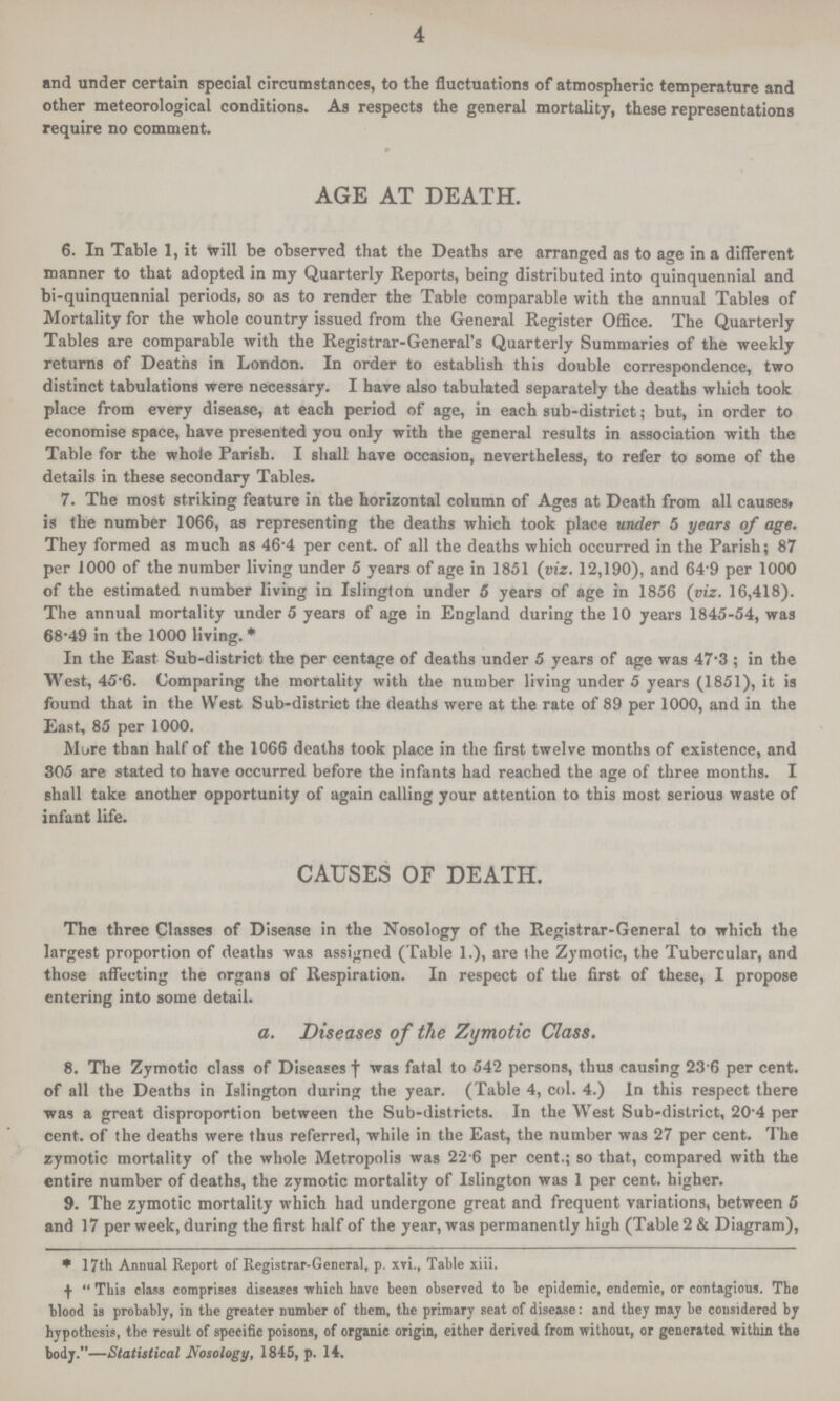 4 and under certain special circumstances, to the fluctuations of atmospheric temperature and other meteorological conditions. As respects the general mortality, these representations require no comment. AGE AT DEATH. 6. In Table 1, it will be observed that the Deaths are arranged as to age in a different manner to that adopted in my Quarterly Reports, being distributed into quinquennial and bi-quinquennial periods, so as to render the Table comparable with the annual Tables of Mortality for the whole country issued from the General Register Office. The Quarterly Tables are comparable with the Registrar-General's Quarterly Summaries of the weekly returns of Deaths in London. In order to establish this double correspondence, two distinct tabulations were necessary. I have also tabulated separately the deaths which took place from every disease, at each period of age, in each sub-district; but, in order to economise space, have presented you only with the general results in association with the Table for the whole Parish. I shall have occasion, nevertheless, to refer to some of the details in these secondary Tables. 7. The most striking feature in the horizontal column of Ages at Death from all causes, is the number 1066, as representing the deaths which took place under 5 years of age. They formed as much as 46.4 per cent. of all the deaths which occurred in the Parish; 87 per 1000 of the number living under 5 years of age in 1851 (viz. 12,190), and 64.9 per 1000 of the estimated number living in Islington under 5 years of age in 1856 (viz. 16,418). The annual mortality under 5 years of age in England during the 10 years 1845-54, was 68.49 in the 1000 living. * In the East Sub-district the per centage of deaths under 5 years of age was 47.3; in the West, 45-6. Comparing the mortality with the number living under 5 years (1851), it is found that in the West Sub-district the deaths were at the rate of 89 per 1000, and in the East, 85 per 1000. Mure than half of the 1066 deaths took place in the first twelve months of existence, and 305 are stated to have occurred before the infants had reached the age of three months. I shall take another opportunity of again calling your attention to this most serious waste of infant life. CAUSES OF DEATH. The three Classes of Disease in the Nosology of the Registrar-General to which the largest proportion of deaths was assigned (Table 1.), are the Zymotic, the Tubercular, and those affecting the organs of Respiration. In respect of the first of these, I propose entering into some detail. a. Diseases of the Zymotic Class. 8. The Zymotic class of Diseases † was fatal to 542 persons, thus causing 23 6 per cent. of all the Deaths in Islington during the year. (Table 4, col. 4.) In this respect there was a great disproportion between the Sub-districts. In the West Sub-district, 20 4 per cent. of the deaths were thus referred, while in the East, the number was 27 per cent. The zymotic mortality of the whole Metropolis was 22 6 per cent.; so that, compared with the entire number of deaths, the zymotic mortality of Islington was 1 per cent. higher. 9. The zymotic mortality which had undergone great and frequent variations, between 5 and 17 per week, during the first half of the year, was permanently high (Table 2 & Diagram), * 17th Annual Report of Registrar-General, p. xvi., Table xiii. † This class comprises diseases which have been observed to be epidemic, endemic, or contagious. The blood is probably, ill the greater lumber of them, the primary seat of disease: and they may be considered by hypothesis, the result of specific poisons, of organic origin, either derived from without, or generated within the body.—Statistical Nosology, 1845, p. 14.