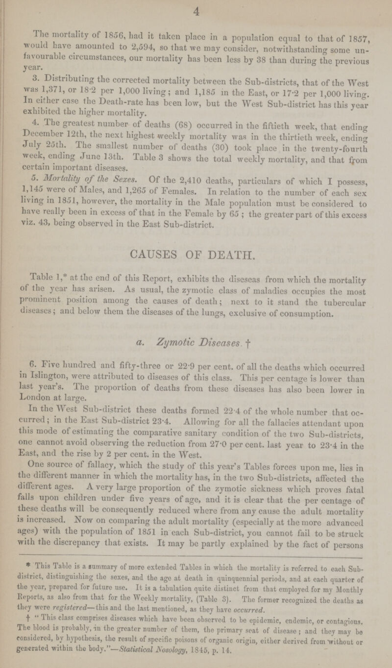 4 The mortality of 1856, had it taken place in a population equal to that of 1857, would have amounted to 2,594, so that we may consider, notwithstanding some un favourable circumstances, our mortality has been less by 38 than during the previous year. 3. Distributing the corrected mortality between the Sub-districts, that of the West was 1,371, or 18.2 per 1,000 living; and 1,185 in the East, or 17.2 per 1,000 living. In either case the Death-rate has been low, but the West Sub-district has this year exhibited the higher mortality. 4. The greatest number of deaths (68) occurred in the fiftieth week, that ending December 12th, the next highest weekly mortality was in the thirtieth week, ending July 25th. The smallest number of deaths (30) took place in the twenty-fourth week, ending June 13th. Table 3 shows the total weekly mortality, and that from certain important diseases. 5. Mortality of the Sexes. Of the 2,410 deaths, particulars of which I possess, 1,145 were of Males, and 1,265 of Females. In relation to the number of each sex living in 1851, however, the mortality in the Male population must be considered to have really been in excess of that in the Female by 65; the greater part of this excess viz. 43, being observed in the East Sub-district. CAUSES OF DEATH. Table 1,* at the end of this Report, exhibits the diseseas from which the mortality of the year has arisen. As usual, the zymotic class of maladies occupies the most prominent position among the causes of death; next to it stand the tubercular diseases; and below them the diseases of the lungs, exclusive of consumption. a. Zymotic Diseases † 6. Five hundred and fifty-three or 22.9 per cent. of all the deaths which occurred in Islington, were attributed to diseases of this class. This per centage is lower than last year's. The proportion of deaths from these diseases has also been lower in London at large. In the West Sub-district these deaths formed 22.4 of the whole number that oc curred; in the East Sub-district 23.4. Allowing for all the fallacies attendant upon this mode of estimating the comparative sanitary condition of the two Sub-districts, one cannot avoid observing the reduction from 27'0 per cent. last year to 23.4 in the East, and the rise by 2 per cent. in the West. One source of fallacy, which the study of this year's Tables forces upon me, lies in the different manner in which the mortality has, in the two Sub-districts, affected the different ages. A very large proportion of the zymotic sickness which proves fatal falls upon children under five years of age, and it is clear that the per centage of these deaths will be consequently reduced where from any cause the adult mortality is increased. Now on comparing the adult mortality (especially at the more advanced ages) with the population of 1851 in each Sub-district, you cannot fail to be struck with the discrepancy that exists. It may be partly explained by the fact of persons *This Table is a summary of more extended Tables in which the mortality is referred to each Sub district, distinguishing the sexes, and the age at death in quinquennial periods, and at each quarter of the year, prepared for future use. It is a tabulation quite distinct from that employed for my Monthly Reports, as also from that for the Weekly mortality, (Table 3). The former recognized the deaths as they were registered—this and the last mentioned, as they have occurred. †This class comprises diseases which have been observed to be epidemic, endemic, or contagious. The blood is probably, in the greater number of them, the primary seat of disease; and they may be considered, by hypothesis, the result of specific poisons of organic origin, either derived from without or generated within the body.—Statistical Nosology, 1845, p. 14.