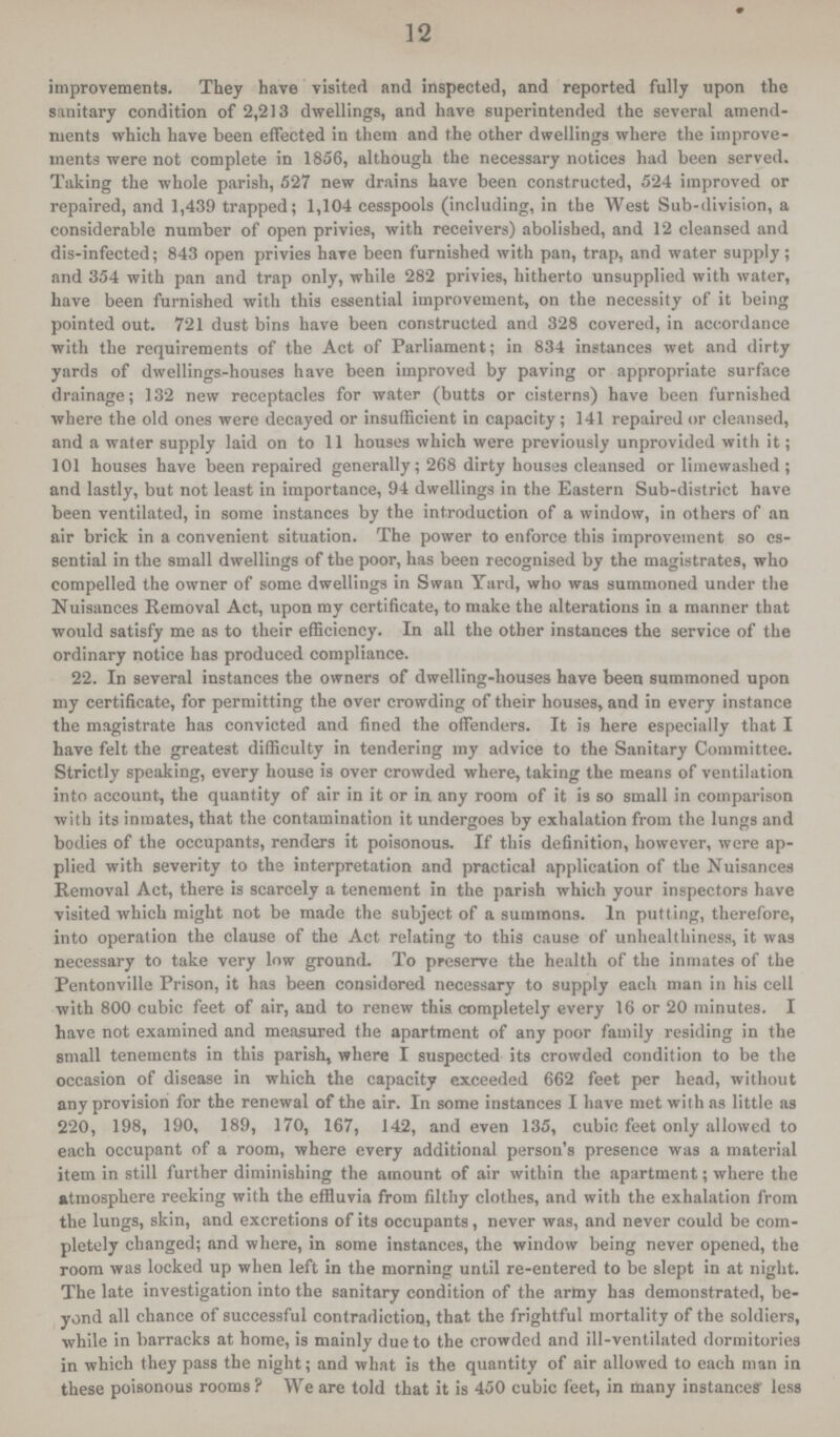 12 improvements. They have visited and inspected, and reported fully upon the sanitary condition of 2,213 dwellings, and have superintended the several amend ments which have been effected in them and the other dwellings where the improve ments were not complete in 1856, although the necessary notices had been served. Taking the whole parish, 527 new drains have been constructed, 524 improved or repaired, and 1,439 trapped; 1,104 cesspools (including, in the West Sub-division, a considerable number of open privies, with receivers) abolished, and 12 cleansed and dis-infected; 843 open privies have been furnished with pan, trap, and water supply; and 354 with pan and trap only, while 282 privies, hitherto unsupplied with water, have been furnished with this essential improvement, on the necessity of it being pointed out. 721 dust bins have been constructed and 328 covered, in accordance with the requirements of the Act of Parliament; in 834 instances wet and dirty yards of dwellings-houses have been improved by paving or appropriate surface drainage; 132 new receptacles for water (butts or cisterns) have been furnished where the old ones were decayed or insufficient in capacity; 141 repaired or cleansed, and a water supply laid on to 11 houses which were previously unprovided with it; 101 houses have been repaired generally; 268 dirty houses cleansed or limewashed ; and lastly, but not least in importance, 94 dwellings in the Eastern Sub-district have been ventilated, in some instances by the introduction of a window, in others of an air brick in a convenient situation. The power to enforce this improvement so es sential in the small dwellings of the poor, has been recognised by the magistrates, who compelled the owner of some dwellings in Swan Yard, who was summoned under the Nuisances Removal Act, upon my certificate, to make the alterations in a manner that would satisfy me as to their efficiency. In all the other instances the service of the ordinary notice has produced compliance. 22. In several instances the owners of dwelling-houses have been summoned upon my certificate, for permitting the over crowding of their houses, and in every instance the magistrate has convicted and fined the offenders. It is here especially that I have felt the greatest difficulty in tendering my advice to the Sanitary Committee. Strictly speaking, every house is over crowded where, taking the means of ventilation into account, the quantity of air in it or in any room of it is so small in comparison with its inmates, that the contamination it undergoes by exhalation from the lungs and bodies of the occupants, renders it poisonous. If this definition, however, were ap plied with severity to the interpretation and practical application of the Nuisances Removal Act, there is scarcely a tenement in the parish which your inspectors have visited which might not be made the subject of a summons. In putting, therefore, into operation the clause of the Act relating to this cause of unhealthiness, it was necessary to take very low ground. To preserve the health of the inmates of the Pentonville Prison, it has been considered necessary to supply each man in his cell with 800 cubic feet of air, and to renew this completely every 16 or 20 minutes. I have not examined and measured the apartment of any poor family residing in the small tenements in this parish, where I suspected its crowded condition to be the occasion of disease in which the capacity exceeded 662 feet per head, without any provision for the renewal of the air. In some instances I have met with as little as 220, 198, 190, 189, 170, 167, 142, and even 135, cubic feet only allowed to each occupant of a room, where every additional person's presence was a material item in still further diminishing the amount of air within the apartment; where the atmosphere reeking with the effluvia from filthy clothes, and with the exhalation from the lungs, skin, and excretions of its occupants, never was, and never could be com pletely changed; and where, in some instances, the window being never opened, the room was locked up when left in the morning until re-entered to be slept in at night. The late investigation into the sanitary condition of the army has demonstrated, be yond all chance of successful contradiction, that the frightful mortality of the soldiers, while in barracks at home, is mainly due to the crowded and ill-ventilated dormitories in which they pass the night; and what is the quantity of air allowed to each man in these poisonous rooms ? We are told that it is 450 cubic feet, in many instances' less