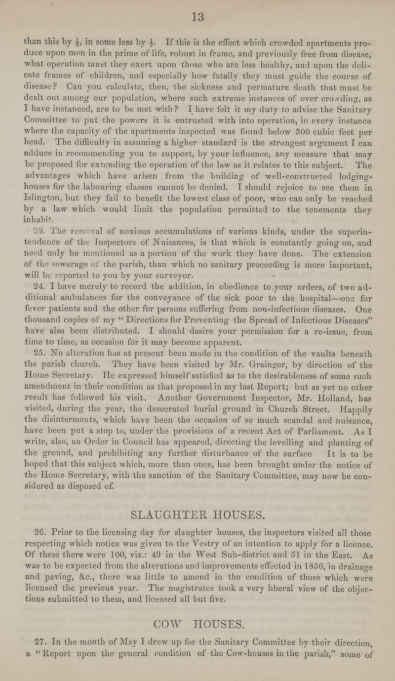 13 than this by 5, in some less by ½. If this is the effect which crowded apartments pro duce upon men in the prime of life, robust in frame, and previously free from disease, what operation must they exert upon those who are less healthy, and upon the deli cate frames of children, and especially how fatally they must guide the course of disease ? Can you calculate, then, the sickness and permature death that must be dealt out among our population, where such extreme instances of over cro.vding, as I have instanced, are to be met with? I have felt it my duty to advise the Sanitary Committee to put the powers it is entrusted with into operation, in every instance where the capacity of the apartments inspected was found below 300 cubic feet per head. The difficulty in assuming a higher standard is the strongest argument I can adduce in recommending you to support, by your influence, any measure that may be proposed for extending the operation of the law as it relates to this subject. The advantages which have arisen from the building of well-constructed lodging houses for the labouring classes cannot be denied. I should rejoice to see them in Islington, but they fail to benefit the lowest class of poor, who can only be reached by a law which would limit the population permitted to the tenements they inhabit. 23. The removal of noxious accumulations of various kinds, under the superin tendence of the Inspectors of Nuisances, is that which is constantly going on, and need only be mentioned as a portion of the work they have done. The extension of the sewerage of the parish, than which no sanitary proceeding is more important, will be reported to you by your surveyor. 24. I have merely to record the addition, in obedience to.your orders, of two ad ditional ambulances for the conveyance of the sick poor to the hospital—one for fever patients and the other for persons suffering from non-infectious diseases. One thousand copies of my Directions for Preventing the Spread of Infectious Diseases have also been distributed. I should desire your permission for a re-issue, from time to time, as occasion for it may become apparent. 25. No alteration has at present been made in the condition of the vaults beneath the parish church. They have been visited by Mr. Grainger, by direction of the Home Secretary. He expressed himself satisfied as to the desirableness of some such amendment in their condition as that proposed in my last Report; but as yet no other result has followed his visit. Another Government Inspector, Mr. Holland, has visited, during the year, the desecrated burial ground in Church Street. Happily the disinterments, which have been the occasion of so much scandal and nuisance, have been put a stop to, under the provisions of a recent Act of Parliament. As I write, also, an Order in Council has appeared, directing the levelling and planting of the ground, and prohibiting any further disturbance of the surface It is to be hoped that this subject which, more than once, has been brought under the notice of the Home Secretary, with the sanction of the Sanitary Committee, may now be con sidered as disposed of. SLAUGHTER HOUSES. 26. Prior to the licensing day for slaughter houses, the inspectors visited all those respecting which notice was given to the Vestry of an intention to apply for a licence. Of these there were 100, viz.: 49 in the West Sub-district and 51 in the East. As was to be expected from the alterations and improvements effected in 1856, in drainage and paving, &c., there was little to amend in the condition of those which were licensed the previous year. The magistrates took a very liberal view of the objec tions submitted to them, and licensed all but five. COW HOUSES. 27. In the month of May I drew up for the Sanitary Committee by their direction, a Report upon the general condition of the Cow-houses in the parish, some of