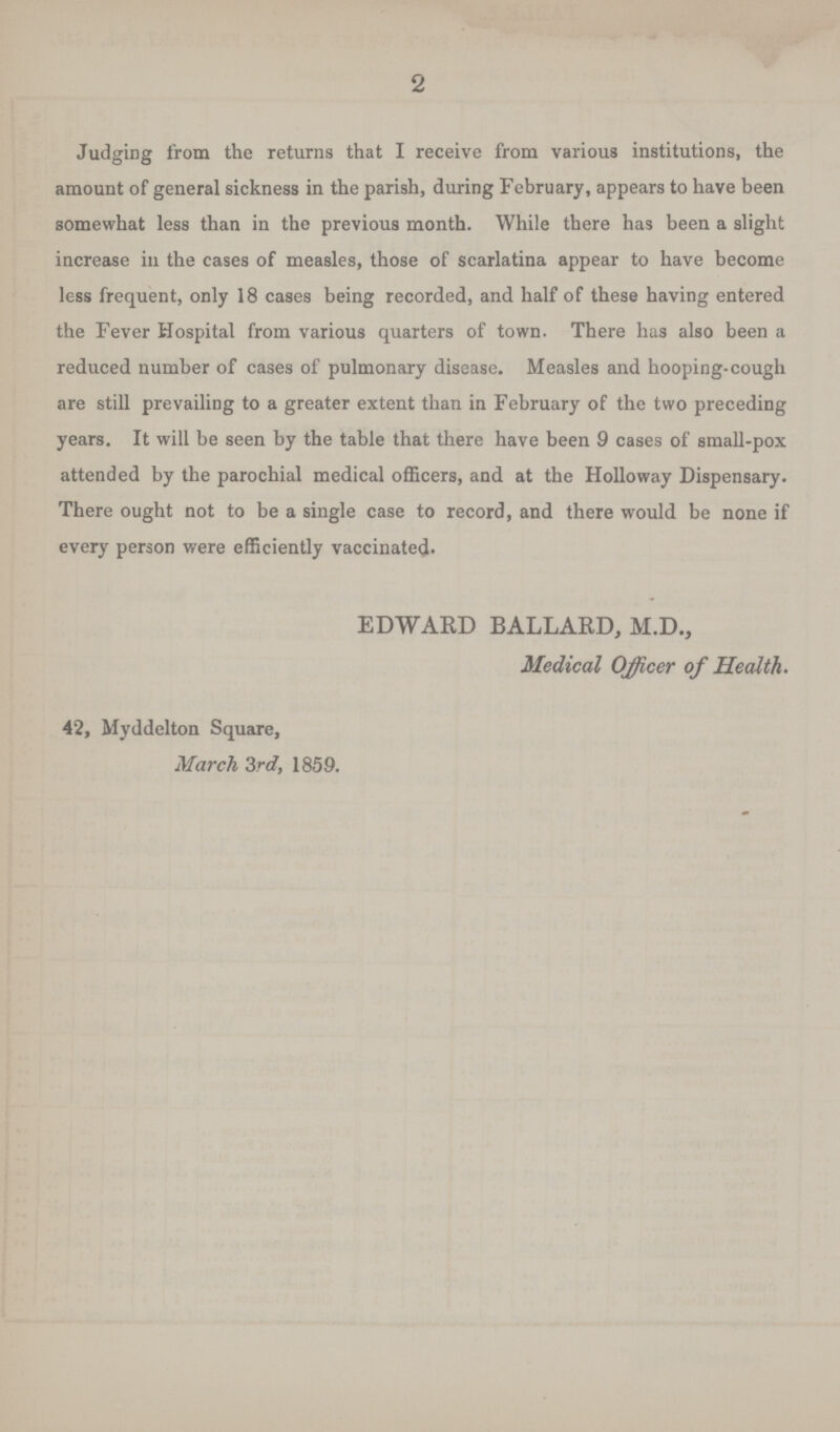 2 Judging from the returns that I receive from various institutions, the amount of general sickness in the parish, during February, appears to have been somewhat less than in the previous month. While there has been a slight increase in the cases of measles, those of scarlatina appear to have become less frequent, only 18 cases being recorded, and half of these having entered the Fever Hospital from various quarters of town. There has also been a reduced number of cases of pulmonary disease. Measles and hooping-cough are still prevailing to a greater extent than in February of the two preceding years. It will be seen by the table that there have been 9 cases of small-pox attended by the parochial medical officers, and at the Holloway Dispensary. There ought not to be a single case to record, and there would be none if every person were efficiently vaccinated. EDWARD BALLARD, M.D., Medical Officer of Health. 42, Myddelton Square, March 3rd, 1859.
