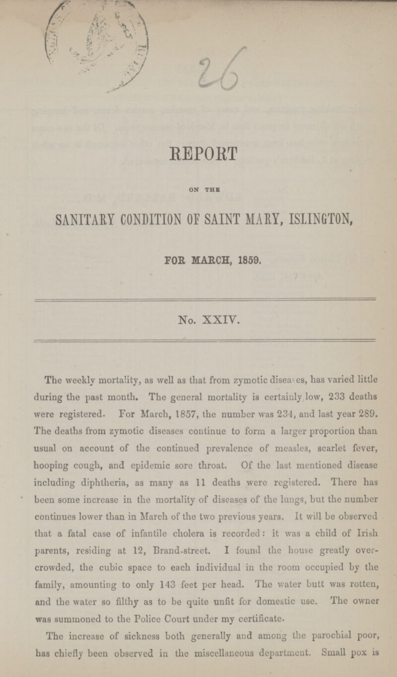 26 REPORT on the SANITARY CONDITION OF SAINT MARY, ISLINGTON, FOR MARCH, 1859. No. XXIV. The weekly mortality, as well as that from zymotic diseases, has varied little during the past month. The general mortality is certainly low, 233 deaths were registered. For March, 1857, the number was 234, and last year 289. The deaths from zymotic diseases continue to form a larger proportion than usual on account of the continued prevalence of measles, scarlet fever, hooping cough, and epidemic sore throat. Of the last mentioned disease including diphtheria, as many as 11 deaths were registered. There has been some increase in the mortality of diseases of the lungs, but the number continues lower than in March of the two previous years. It will be observed that a fatal case of infantile cholera is recorded: it was a child of Irish parents, residing at 12, Brand-street. I found the house greatly over crowded, the cubic space to each individual in the room occupied by the family, amounting to only 143 feet per head. The water butt was rotten, and the water so filthy as to be quite unfit for domestic use. The owner was summoned to the Police Court under my certificate. The increase of sickness both generally and among the parochial poor, has chiefly been observed in the miscellaneous department. Small pox is