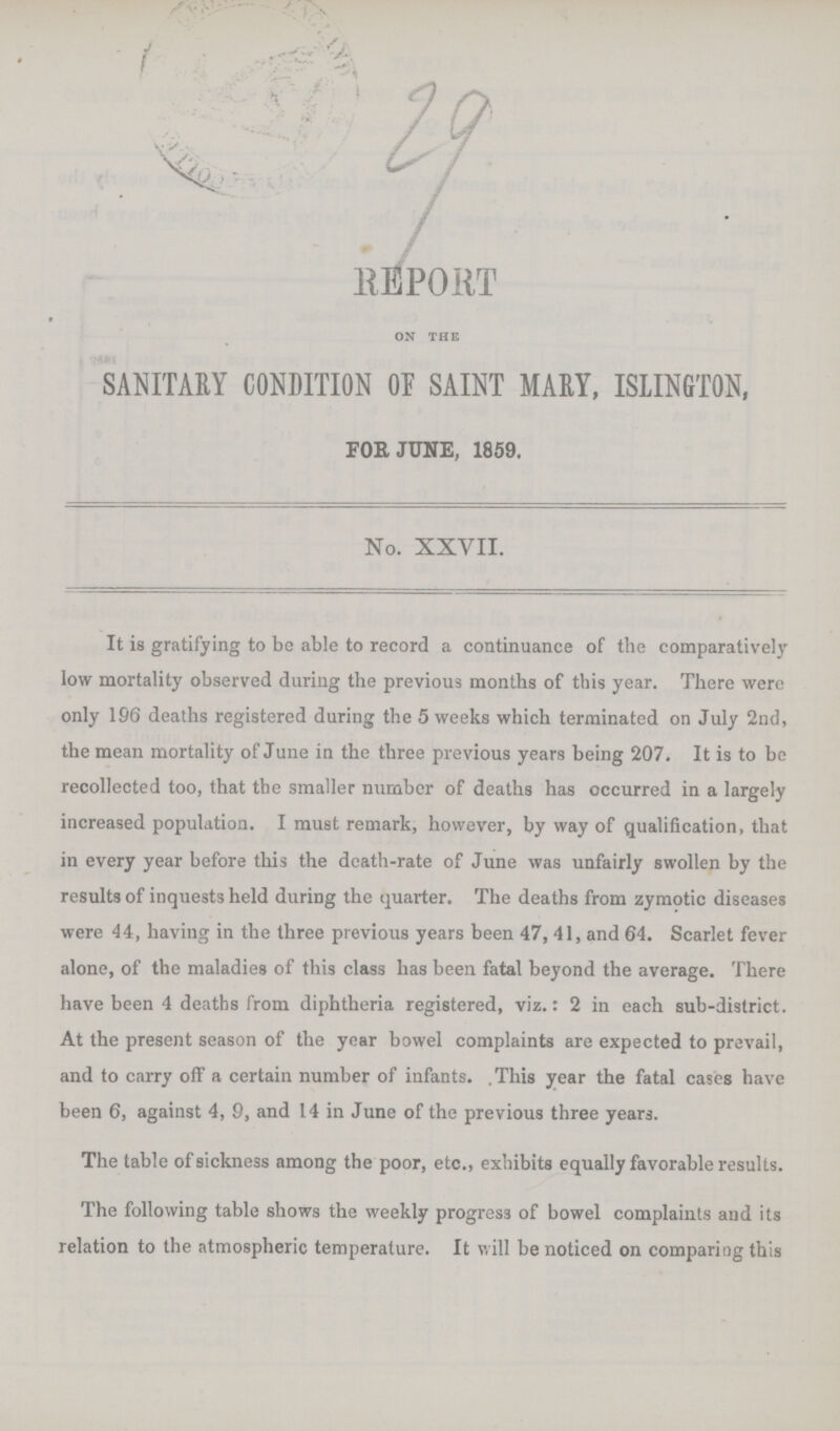 29 REPORT on the SANITARY CONDITION OP SAINT MARY, ISLINGTON, FOR JUNE, 1859. No. XXVII. It is gratifying to be able to record a continuance of the comparatively low mortality observed during the previous months of this year. There were only 196 deaths registered during the 5 weeks which terminated on July 2nd, the mean mortality of June in the three previous years being 207. It is to bo recollected too, that the smaller number of deaths has occurred in a largely increased population. I must remark, however, by way of qualification, that in every year before this the death-rate of June was unfairly swollen by the results of inquests held during the quarter. The deaths from zymotic diseases were 44, having in the three previous years been 47, 41, and 64. Scarlet fever alone, of the maladies of this class has been fatal beyond the average. There have been 4 deaths from diphtheria registered, viz.: 2 in each sub-district. At the present season of the year bowel complaints are expected to prevail, and to carry off a certain number of infants. This year the fatal cases have been 6, against 4, 9, and 14 in June of the previous three years. The table of sickness among the poor, etc., exhibits equally favorable results. The following table shows the weekly progress of bowel complaints and its relation to the atmospheric temperature. It will be noticed on comparing this