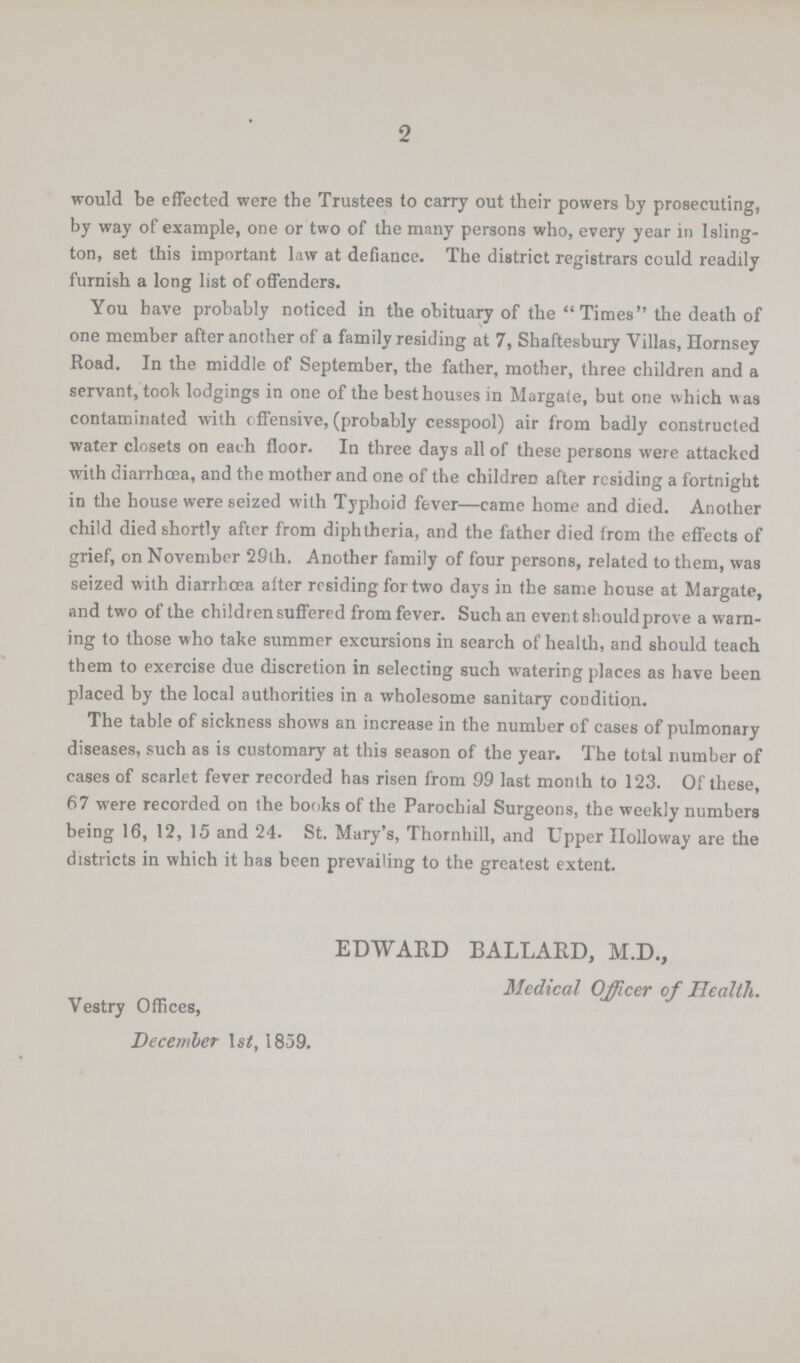 2 would be effected were the Trustees to carry out their powers by prosecuting, by way of example, one or two of the many persons who, every year in Isling ton, set this important law at defiance. The district registrars could readily furnish a long list of offenders. You have probably noticed in the obituary of the Times the death of one member after another of a family residing at 7, Shaftesbury Villas, Homsey Road. In the middle of September, the father, mother, three children and a servant, took lodgings in one of the besthouses in Margate, but one which was contaminated with offensive, (probably cesspool) air from badly constructed water closets on each floor. In three days all of these persons were attacked with diarrhoea, and the mother and one of the children after residing a fortnight in the house were seized with Typhoid fever—came home and died. Another child died shortly after from diphtheria, and the father died from the effects of grief, on November 29th. Another family of four persons, related to them, was seized with diarrhcea after residing for two days in the same house at Margate, and two of the children suffered from fever. Such an event shouldprove a warn ing to those who take summer excursions in search of health, and should teach them to exercise due discretion in selecting such watering places as have been placed by the local authorities in a wholesome sanitary condition. The table of sickness shows an increase in the number of cases of pulmonary diseases, such as is customary at this season of the year. The total number of cases of scarlet fever recorded has risen from 99 last month to 123. Of these, 67 were recorded on the books of the Parochial Surgeons, the weekly numbers being 16, 12, 15 and 24. St. Mary's, Thornhill, and Upper Holloway are the districts in which it has been prevailing to the greatest extent. EDWARD BALLARD, M.D., Medical Officer of Health. Vestry Offices, December lstf, 1859.