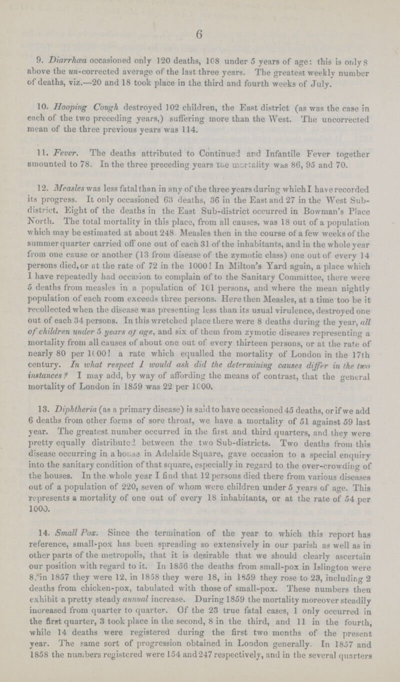 6 9. Diarrhœa occasioned only 120 deaths, 108 under 5 years of age: this is only8 above the un-corrected average of the last three years. The greatest weekly number of deaths, viz.—20 and 18 took place in the third and fourth weeks of July. 10. Hooping Cough destroyed 102 children, the East district (as was the case in each of the two preceding years,) suffering more than the West. The uncorrected mean of the three previous years was 114. 11. Fever. The deaths attributed to Continued and Infantile Fever together amounted to 78. In the three preceding years the mortality was 86, 95 and 70. 12. Measles was less fatal than in any of the three years during which I have recorded its progress. It only occasioned 63 deaths, 36 in the East and 27 in the West Sub district. Eight of the deaths in the East Sub-district occurred in Bowman's Place North. The total mortality in this place, from all causes, was 18 out of a population which may be estimated at about 248 Measles then in the course of a few weeks of the summer quarter carried off one out of each 31 of the inhabitants, and in the whole year from one cause or another (13 from disease of the zymotic class) one out of every 14 persons died, or at the rate of 72 in the 1000 ! In Milton's Yard again, a place which I have repeatedly bad occasion to complain of to the Sanitary Committee, there were 5 deaths from measles in a population of 101 persons, and where the mean nightly population of each room exceeds three persons. Here then Measles, at a time too be it recollected when the disease was presenting less than its usual virulence, destroyed one out of each 34 persons. In this wretched place there were 8 deaths during the year, all of children under 5 years oj age, and six of them from zymotic diseases representing a mortality from all causes of about one out of every thirteen persons, or at the rate of nearly 80 per 1(00! a rate which equalled the mortality of London in the 17th century. In what respect 1 would ask did the determining causes differ in the two instances ? I may add, by way of affording the means of contrast, that the general mortality of London in 1859 was 22 per 1C00. 13. Diphtheria (as a primary disease) is said to have occasioned 45 deaths, or if we add 6 deaths from other forms of sore throat, we have a mortality of 51 against 59 last year. The greatest number occurred in the first and third quarters, and they were pretty equally distributed between the two Sub-districts. Two deaths from this disease occurring in ahor.se in Adelaide Square, gave occasion to a special enquiry into the sanitary condition of that square, especially in regard to the over-crowding of the houses. In the whole year I find that 12 persons died there from various diseases out of a population of 220, seven of whom were children under 5 years of age. This represents a mortality of one out of every 18 inhabitants, or at the rate of 54 per 1000. 14. Small Pox. Since the termination of the year to which this report has reference, small-pox has been spreading so extensively in our parish as well as in other parts of the metropolis, that it is desirable that we should clearly ascertain our position with regard to it. In 1856 the deaths from small-pox in Islington were 8,'in 1857 they were 12. in 1858 they were 18, in 1359 they rose to 23, including 2 deaths from chicken-pox, tabulated with those of small-pox. These numbers then exhibit a pretty steady annual increase. During 1859 the mortality moreover steadily increased from quarter to quarter. Of the 23 true fatal cases, 1 only occurred in the first quarter, 3 took place in the second, 8 in the third, and 11 in the fourth, while 14 deaths were registered during the first two months of the present year. The same sort of progression obtained in London generally. In 1857 and 1858 the numbers registered were 154 and247 respectively, and in the several quarters