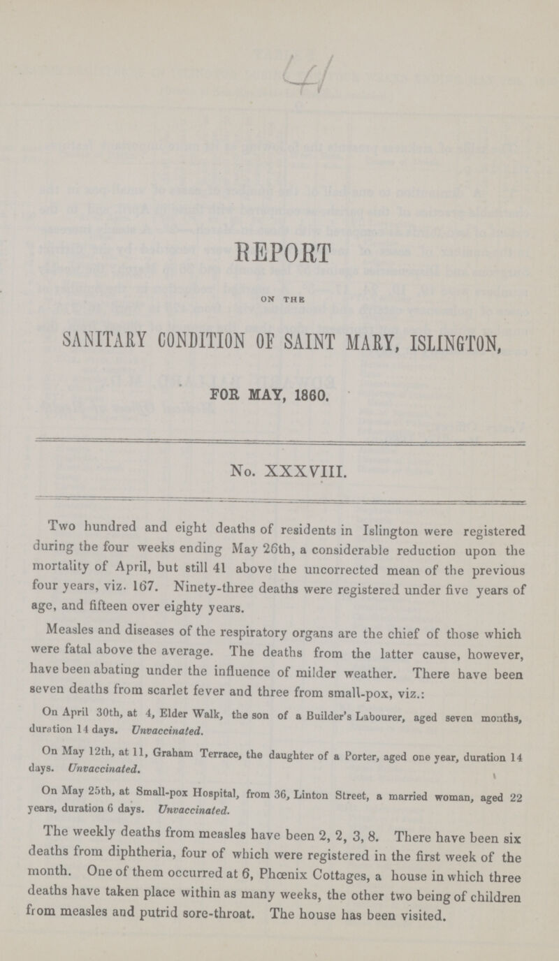 41 REPORT ON THE SANITARY CONDITION OF SAINT MARY, ISLINGTON, FOE MAY, 1860. No. XXXVIII. Two hundred and eight deaths of residents in Islington were registered during the four weeks ending May 26th, a considerable reduction upon the mortality of April, but still 41 above the uncorrected mean of the previous four years, viz. 167. Ninety-three deaths were registered under five years of age, and fifteen over eighty years. Measles and diseases of the respiratory organs are the chief of those which were fatal above the average. The deaths from the latter cause, however, have been abating under the influence of milder weather. There have been seven deaths from scarlet fever and three from small-pox, viz.: On April 30th, at 4, Elder Walk, the son of a Builder's Labourer, aged seven months, duration 14 days. Unvaccinated. On May 12th, at 11, Graham Terrace, the daughter of a Porter, aged one year, duration 14 days. Unvaccinated. On May 25th, at Small-pox Hospital, from 36, Linton Street, a married woman, aged 22 years, duration 6 days. Unvaccinated. The weekly deaths from measles have been 2, 2, 3, 8. There have been six deaths from diphtheria, four of which were registered in the first week of the month. One of them occurred at 6, Phoenix Cottages, a house in which three deaths have taken place within as many weeks, the other two being of children from measles and putrid sore-throat. The house has been visited.