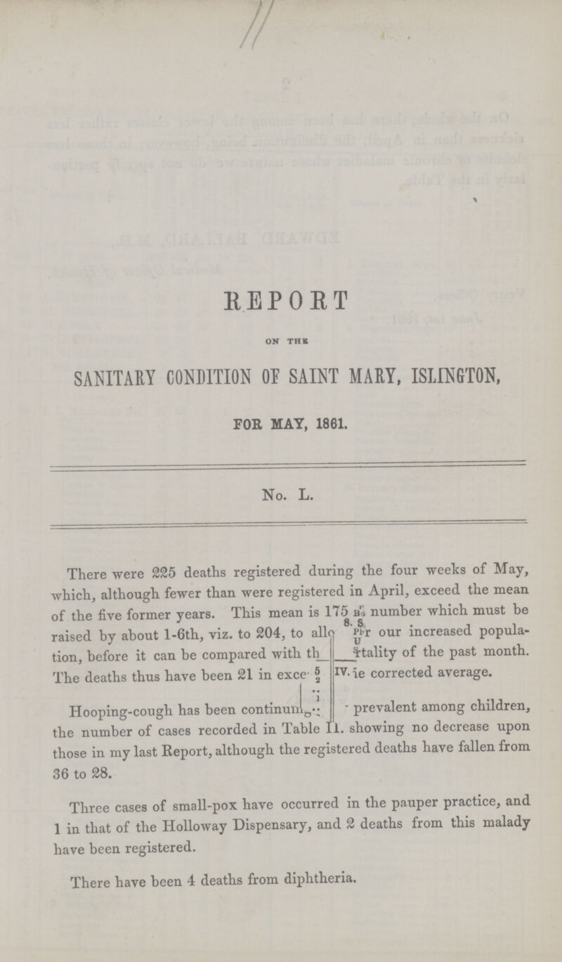 11 REPORT ON THE SANITARY CONDITION OF SAINT MARY, ISLINGTON, FOR MAY, 1861. No. L. There were 225 deaths registered during the four weeks of May, which, although fewer than were registered in April, exceed the mean of the five former years. This mean is 175 as number which must be raised by about l-6th, viz. to 204, to allowed as per our increased popula tion, before it can be compared with the mortality of the past month. The deaths thus have been 21 in excess with the corrected average. Hooping-cough has been continuing??? prevalent among children, the number of cases recorded in Table II. showing no decrease upon those in my last Report, although the registered deaths have fallen from 36 to 28. Three cases of small-pox have occurred in the pauper practice, and 1 in that of the Holloway Dispensary, and 2 deaths from this malady have been registered. There have been 4 deaths from diphtheria.